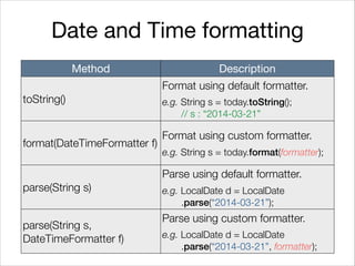 Date and Time formatting
Method Description
toString()
Format using default formatter.
e.g. String s = today.toString();
// s : “2014-03-21”
format(DateTimeFormatter f)
Format using custom formatter.
e.g. String s = today.format(formatter);
parse(String s)
Parse using default formatter.
e.g. LocalDate d = LocalDate 
.parse(“2014-03-21”);
parse(String s,
DateTimeFormatter f)
Parse using custom formatter.
e.g. LocalDate d = LocalDate 
.parse(“2014-03-21”, formatter);
 