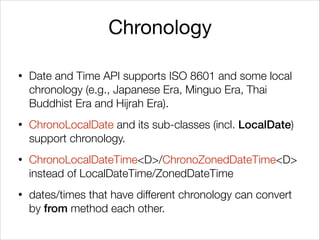 Chronology
• Date and Time API supports ISO 8601 and some local
chronology (e.g., Japanese Era, Minguo Era, Thai
Buddhist Era and Hijrah Era).
• ChronoLocalDate and its sub-classes (incl. LocalDate)
support chronology.
• ChronoLocalDateTime<D>/ChronoZonedDateTime<D>
instead of LocalDateTime/ZonedDateTime
• dates/times that have different chronology can convert
by from method each other.
 