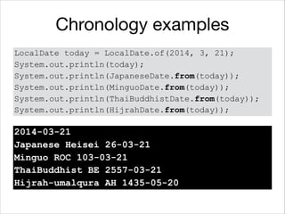 Chronology examples
LocalDate today = LocalDate.of(2014, 3, 21);
System.out.println(today);
System.out.println(JapaneseDate.from(today));
System.out.println(MinguoDate.from(today));
System.out.println(ThaiBuddhistDate.from(today));
System.out.println(HijrahDate.from(today));
2014-03-21
Japanese Heisei 26-03-21
Minguo ROC 103-03-21
ThaiBuddhist BE 2557-03-21
Hijrah-umalqura AH 1435-05-20
 