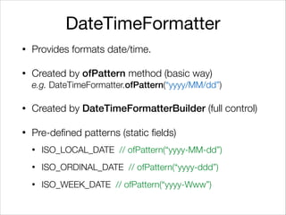 DateTimeFormatter
• Provides formats date/time.
• Created by ofPattern method (basic way) 
e.g. DateTimeFormatter.ofPattern(“yyyy/MM/dd”)
• Created by DateTimeFormatterBuilder (full control)
• Pre-defined patterns (static fields)
• ISO_LOCAL_DATE // ofPattern(“yyyy-MM-dd”)
• ISO_ORDINAL_DATE // ofPattern(“yyyy-ddd”)
• ISO_WEEK_DATE // ofPattern(“yyyy-Www”)
 