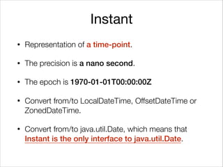 Instant
• Representation of a time-point.
• The precision is a nano second.
• The epoch is 1970-01-01T00:00:00Z
• Convert from/to LocalDateTime, OffsetDateTime or
ZonedDateTime.
• Convert from/to java.util.Date, which means that
Instant is the only interface to java.util.Date.
 