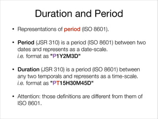 Duration and Period
• Representations of period (ISO 8601).
• Period (JSR 310) is a period (ISO 8601) between two
dates and represents as a date-scale. 
i.e. format as "P1Y2M3D"
• Duration (JSR 310) is a period (ISO 8601) between
any two temporals and represents as a time-scale. 
i.e. format as "PT15H30M45D"
• Attention: those definitions are different from them of
ISO 8601.
 