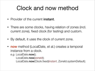 Clock and now method
• Provider of the current instant.
• There are some clocks, having relation of zones (incl.
current zone), fixed clock (for testing) and custom.
• By default, it uses the clock of current zone.
• now method (LocalDate, et al.) creates a temporal
instance from a clock.  
e.g. LocalDate.now();  
LocalDate.now(zoneId);  
LocalDate.now(Clock.fixed(instant, ZoneId.systemDefault);
 