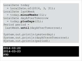 LocalDate today
= LocalDate.of(2014, 3, 21);
LocalDate lastWeek
= today.minusWeeks(1L);
LocalDate dayAfterTomorrow
= today.plusDays(2L);
Period period =
lastWeek.until(dayAfterTomorrow);
!
System.out.println(yesterday);
System.out.println(dayAftereTomorrow);
System.out.println(period);
2014-03-20
2014-03-23
P9D
 