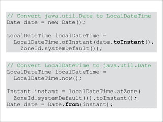 // Convert java.util.Date to LocalDateTime
Date date = new Date();
!
LocalDateTime localDateTime =
LocalDateTime.ofInstant(date.toInstant(),
ZoneId.systemDefault());
// Convert LocalDateTime to java.util.Date
LocalDateTime localDateTime =
LocalDateTime.now();
!
Instant instant = localDateTime.atZone(
ZoneId.systemDefault()).toInstant();
Date date = Date.from(instant);
 