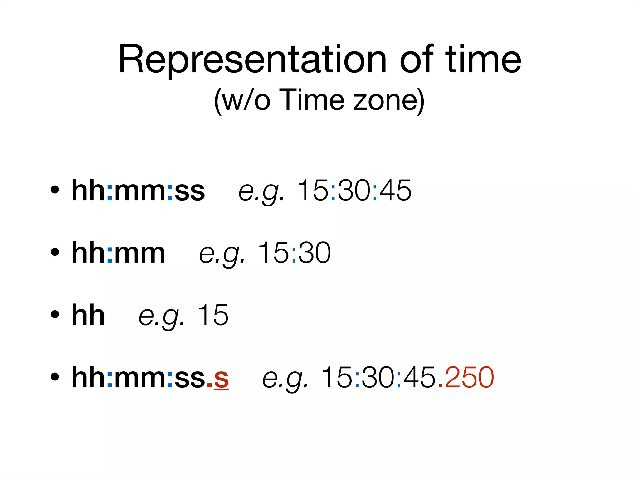 Representation of time

(w/o Time zone)
• hh:mm:ss e.g. 15:30:45
• hh:mm e.g. 15:30
• hh e.g. 15
• hh:mm:ss.s e.g. 15:30:45.250
 