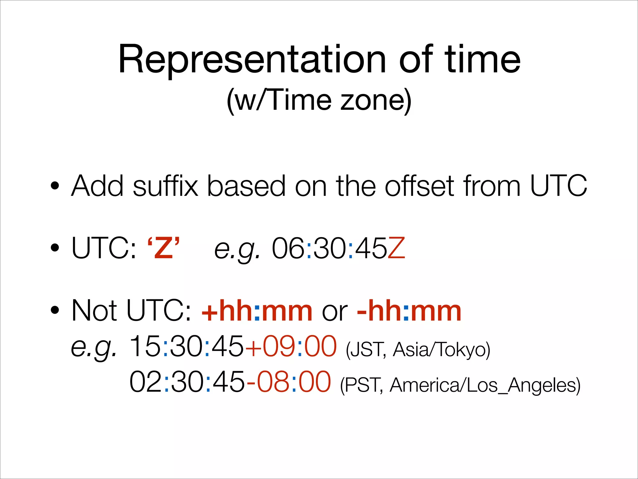 Representation of time

(w/Time zone)
• Add suffix based on the offset from UTC
• UTC: ‘Z’ e.g. 06:30:45Z
• Not UTC: +hh:mm or -hh:mm 
e.g. 15:30:45+09:00 (JST, Asia/Tokyo) 
02:30:45-08:00 (PST, America/Los_Angeles)
 