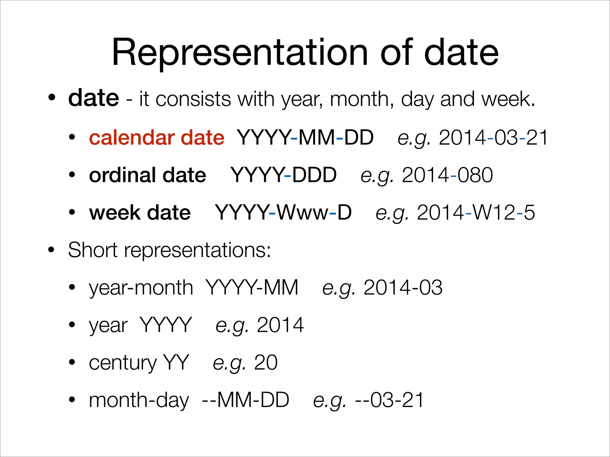 Representation of date
• date - it consists with year, month, day and week.
• calendar date YYYY-MM-DD e.g. 2014-03-21
• ordinal date YYYY-DDD e.g. 2014-080
• week date YYYY-Www-D e.g. 2014-W12-5
• Short representations:
• year-month YYYY-MM e.g. 2014-03
• year YYYY e.g. 2014
• century YY e.g. 20
• month-day --MM-DD e.g. --03-21
 