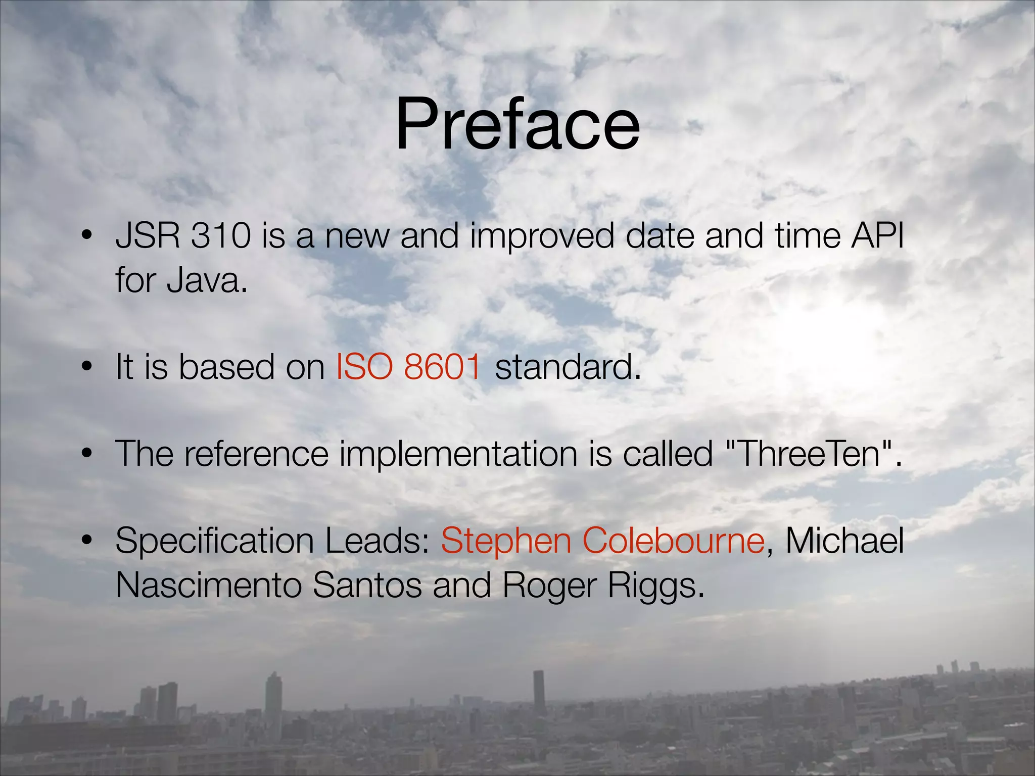 Preface
• JSR 310 is a new and improved date and time API
for Java.
• It is based on ISO 8601 standard.
• The reference implementation is called "ThreeTen".
• Specification Leads: Stephen Colebourne, Michael
Nascimento Santos and Roger Riggs.
 
