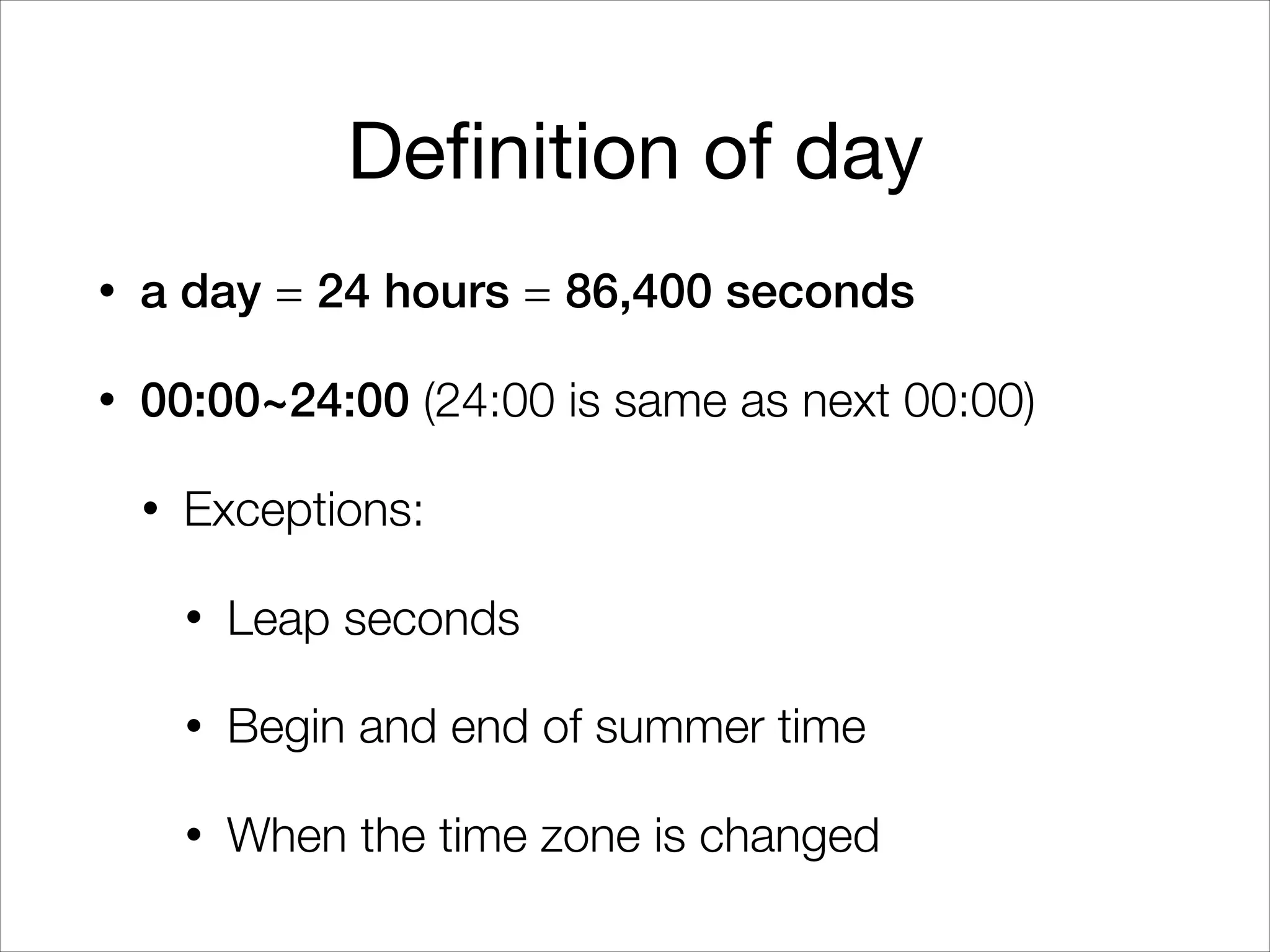 Definition of day
• a day = 24 hours = 86,400 seconds
• 00:00~24:00 (24:00 is same as next 00:00)
• Exceptions:
• Leap seconds
• Begin and end of summer time
• When the time zone is changed
 