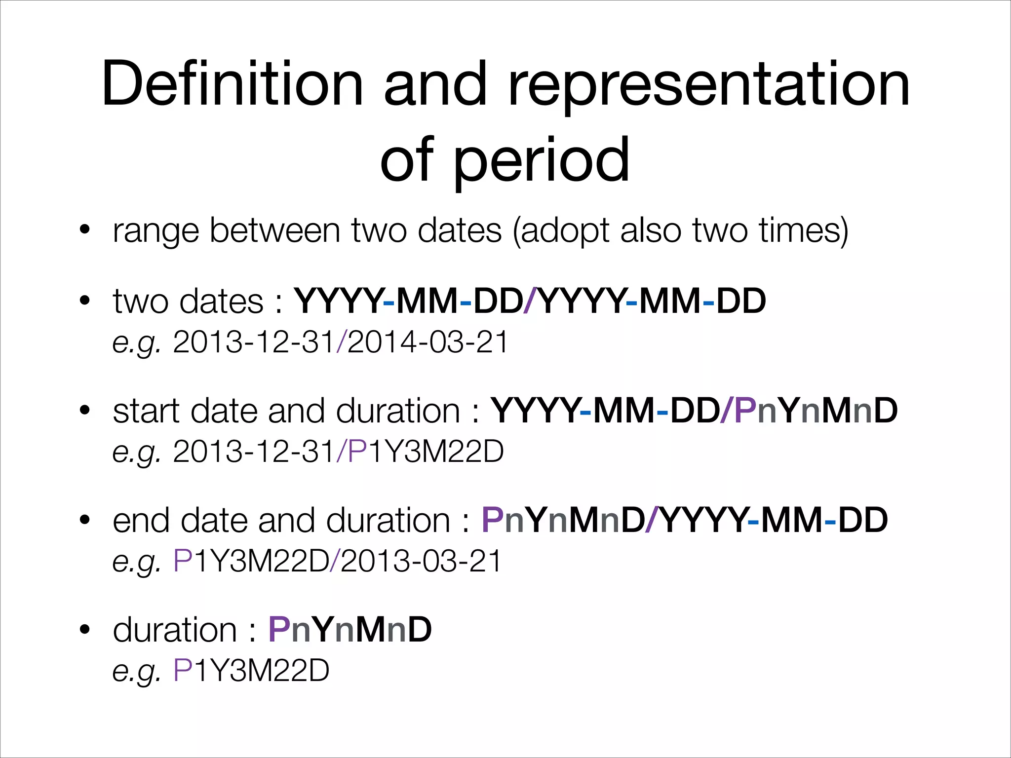 Definition and representation
of period
• range between two dates (adopt also two times)
• two dates : YYYY-MM-DD/YYYY-MM-DD 
e.g. 2013-12-31/2014-03-21
• start date and duration : YYYY-MM-DD/PnYnMnD 
e.g. 2013-12-31/P1Y3M22D
• end date and duration : PnYnMnD/YYYY-MM-DD 
e.g. P1Y3M22D/2013-03-21
• duration : PnYnMnD 
e.g. P1Y3M22D
 