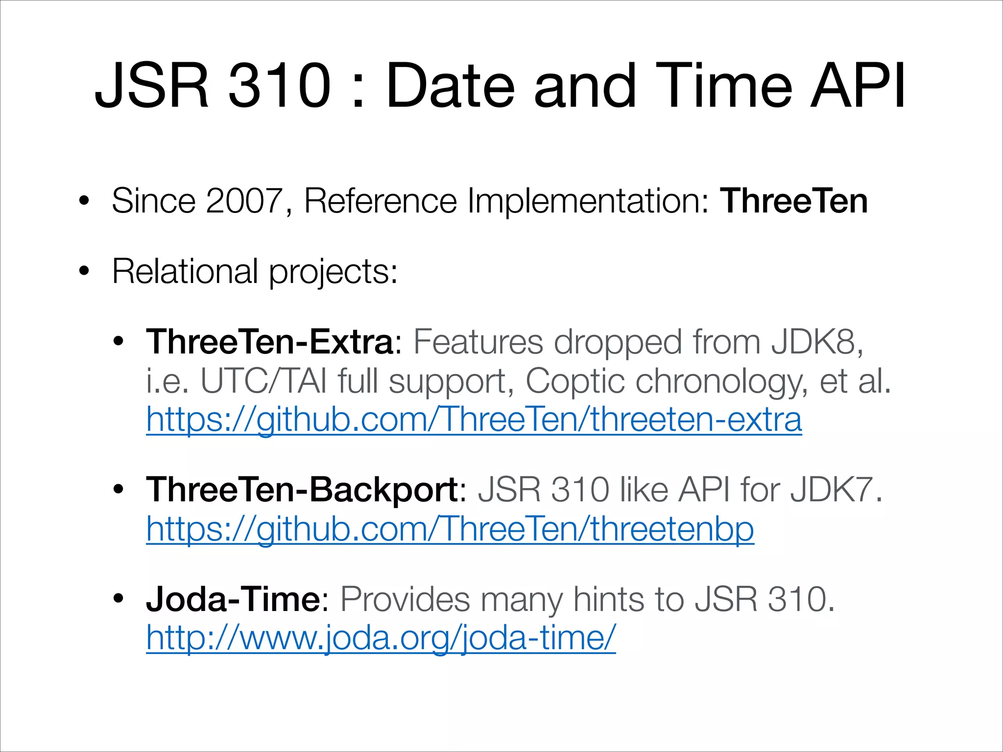 JSR 310 : Date and Time API
• Since 2007, Reference Implementation: ThreeTen
• Relational projects:
• ThreeTen-Extra: Features dropped from JDK8,  
i.e. UTC/TAI full support, Coptic chronology, et al. 
https://github.com/ThreeTen/threeten-extra
• ThreeTen-Backport: JSR 310 like API for JDK7. 
https://github.com/ThreeTen/threetenbp
• Joda-Time: Provides many hints to JSR 310. 
http://www.joda.org/joda-time/
 
