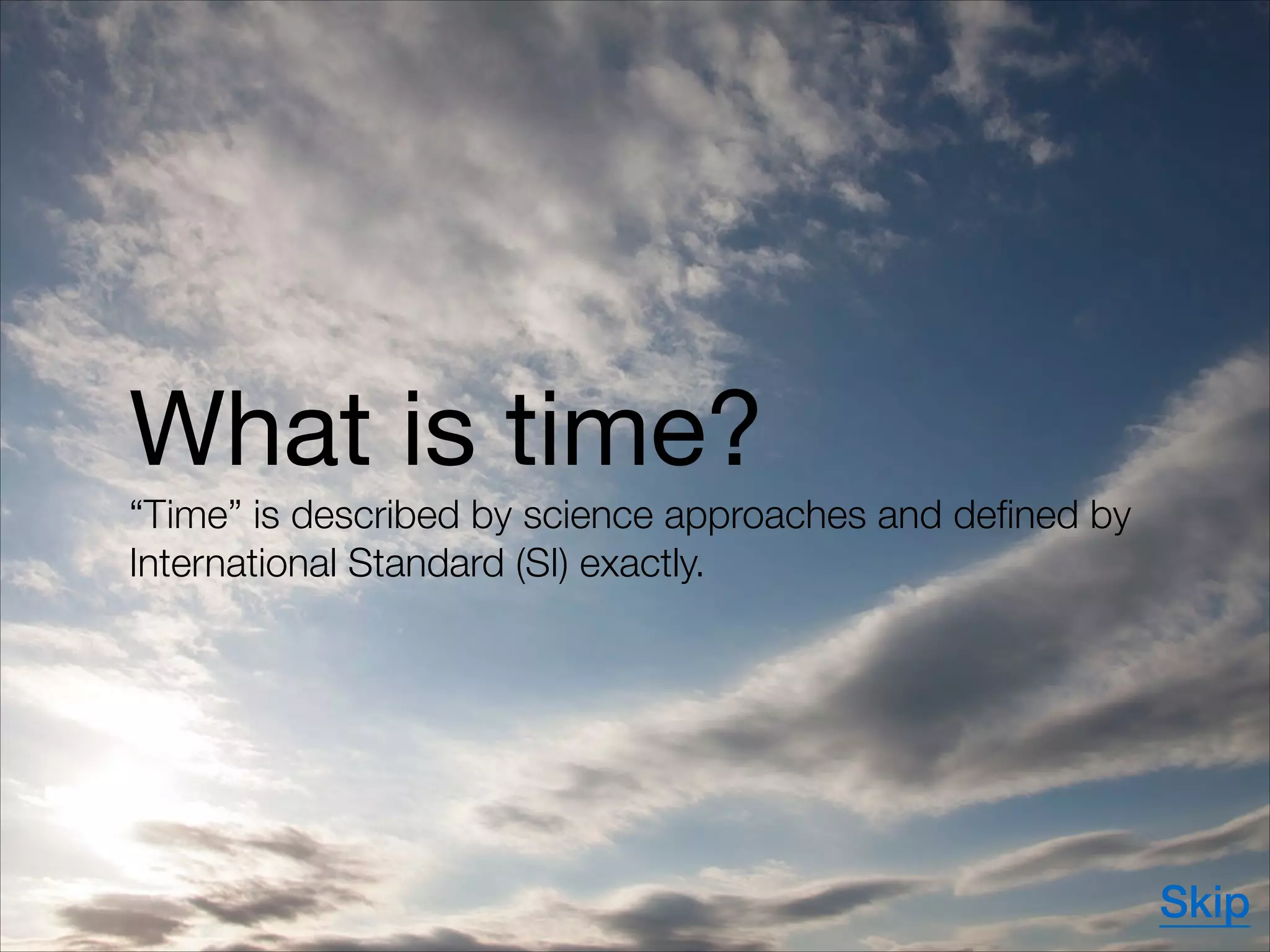 What is time?

“Time” is described by science approaches and defined by
International Standard (SI) exactly.
Skip
 