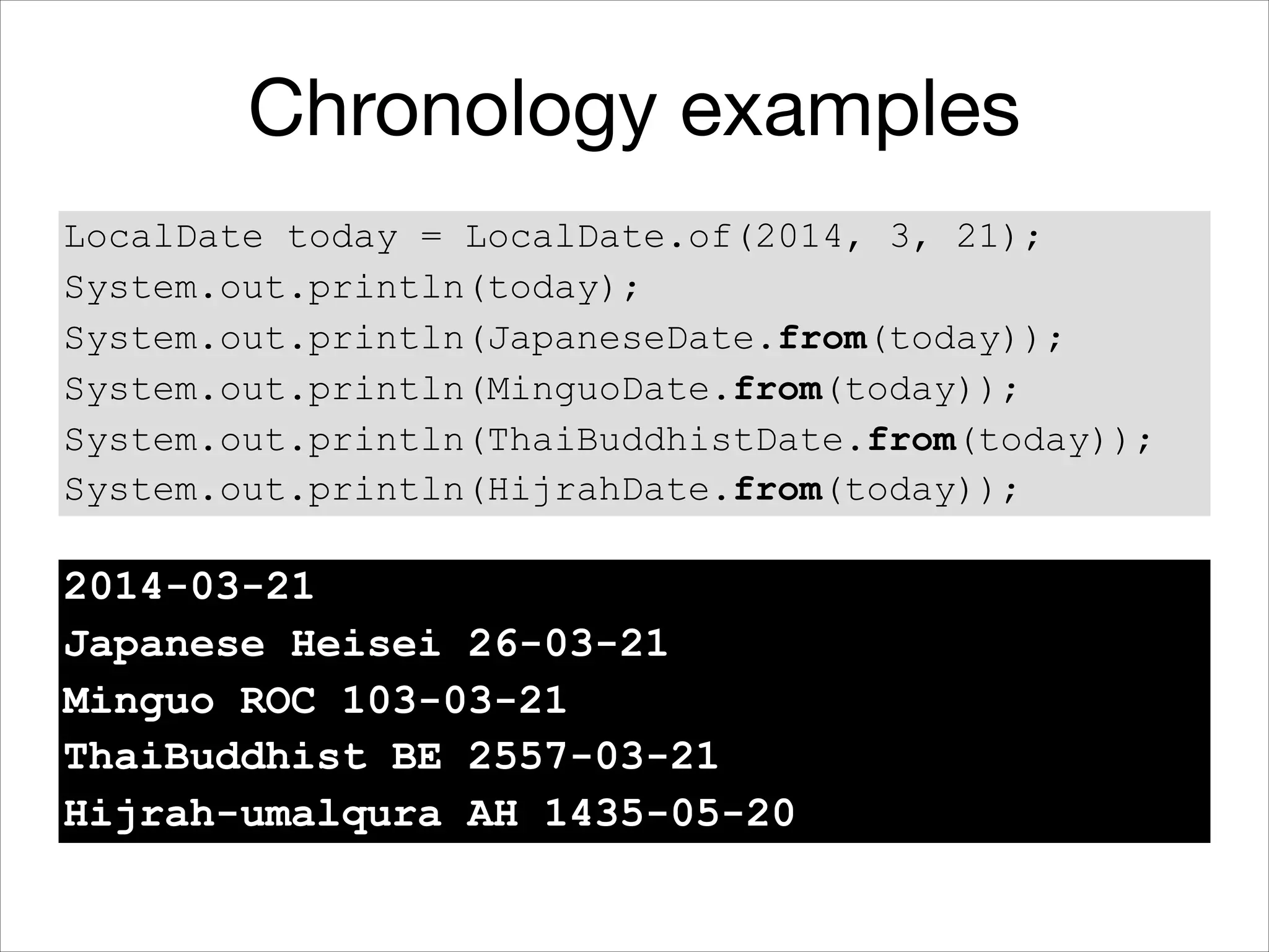 Chronology examples
LocalDate today = LocalDate.of(2014, 3, 21);
System.out.println(today);
System.out.println(JapaneseDate.from(today));
System.out.println(MinguoDate.from(today));
System.out.println(ThaiBuddhistDate.from(today));
System.out.println(HijrahDate.from(today));
2014-03-21
Japanese Heisei 26-03-21
Minguo ROC 103-03-21
ThaiBuddhist BE 2557-03-21
Hijrah-umalqura AH 1435-05-20
 