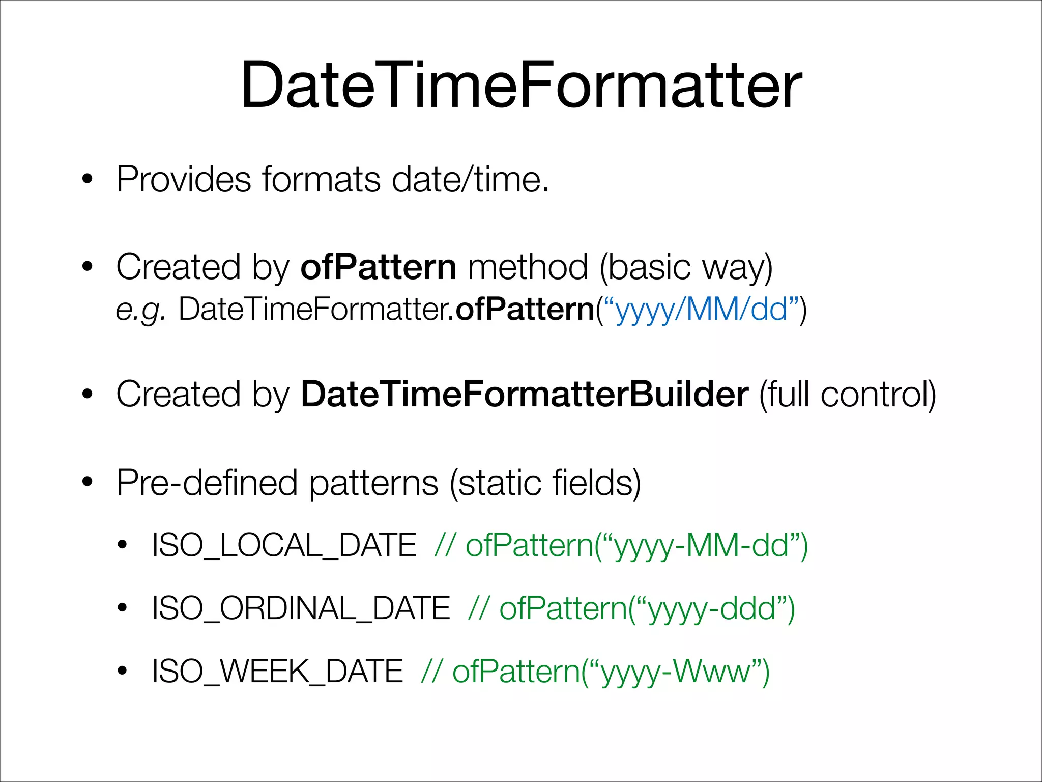 DateTimeFormatter
• Provides formats date/time.
• Created by ofPattern method (basic way) 
e.g. DateTimeFormatter.ofPattern(“yyyy/MM/dd”)
• Created by DateTimeFormatterBuilder (full control)
• Pre-defined patterns (static fields)
• ISO_LOCAL_DATE // ofPattern(“yyyy-MM-dd”)
• ISO_ORDINAL_DATE // ofPattern(“yyyy-ddd”)
• ISO_WEEK_DATE // ofPattern(“yyyy-Www”)
 
