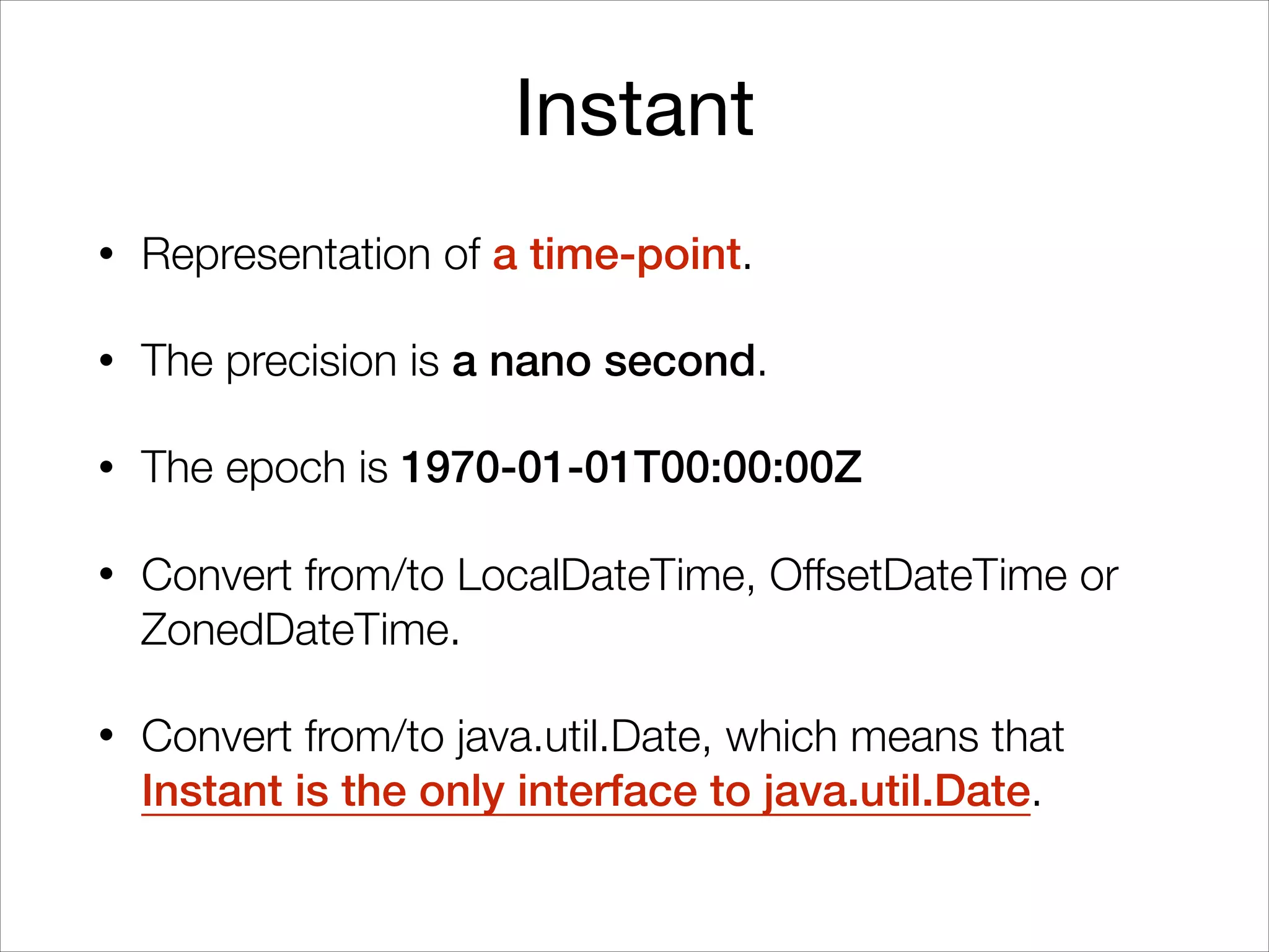 Instant
• Representation of a time-point.
• The precision is a nano second.
• The epoch is 1970-01-01T00:00:00Z
• Convert from/to LocalDateTime, OffsetDateTime or
ZonedDateTime.
• Convert from/to java.util.Date, which means that
Instant is the only interface to java.util.Date.
 
