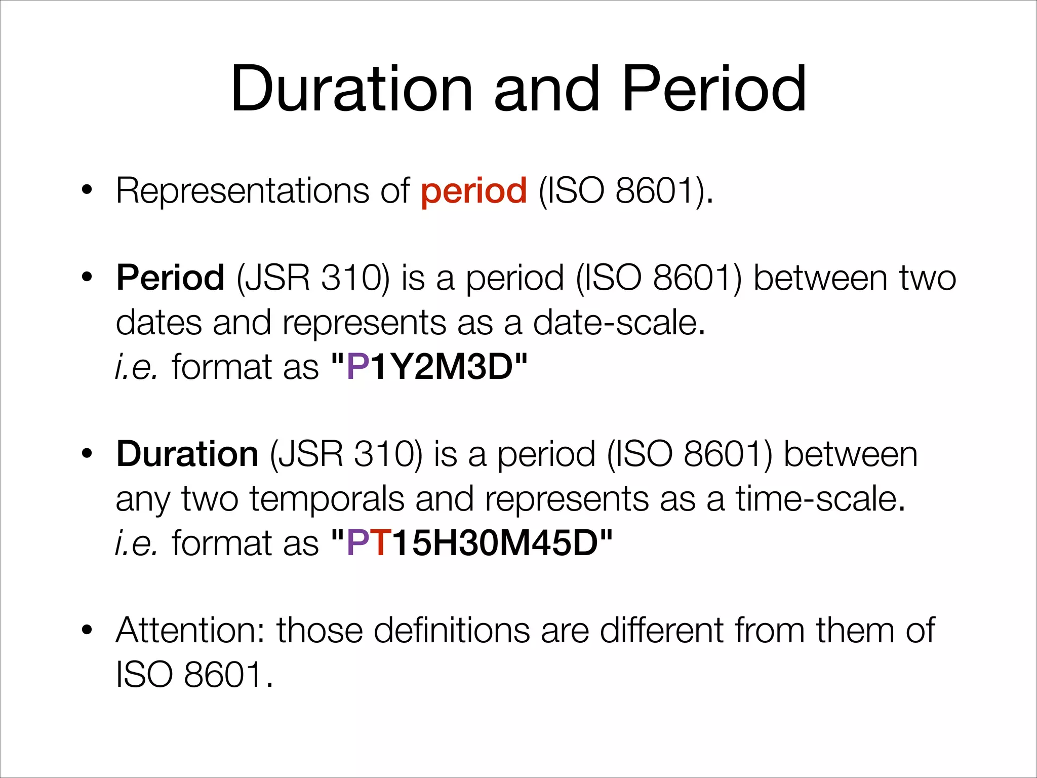 Duration and Period
• Representations of period (ISO 8601).
• Period (JSR 310) is a period (ISO 8601) between two
dates and represents as a date-scale. 
i.e. format as "P1Y2M3D"
• Duration (JSR 310) is a period (ISO 8601) between
any two temporals and represents as a time-scale. 
i.e. format as "PT15H30M45D"
• Attention: those definitions are different from them of
ISO 8601.
 