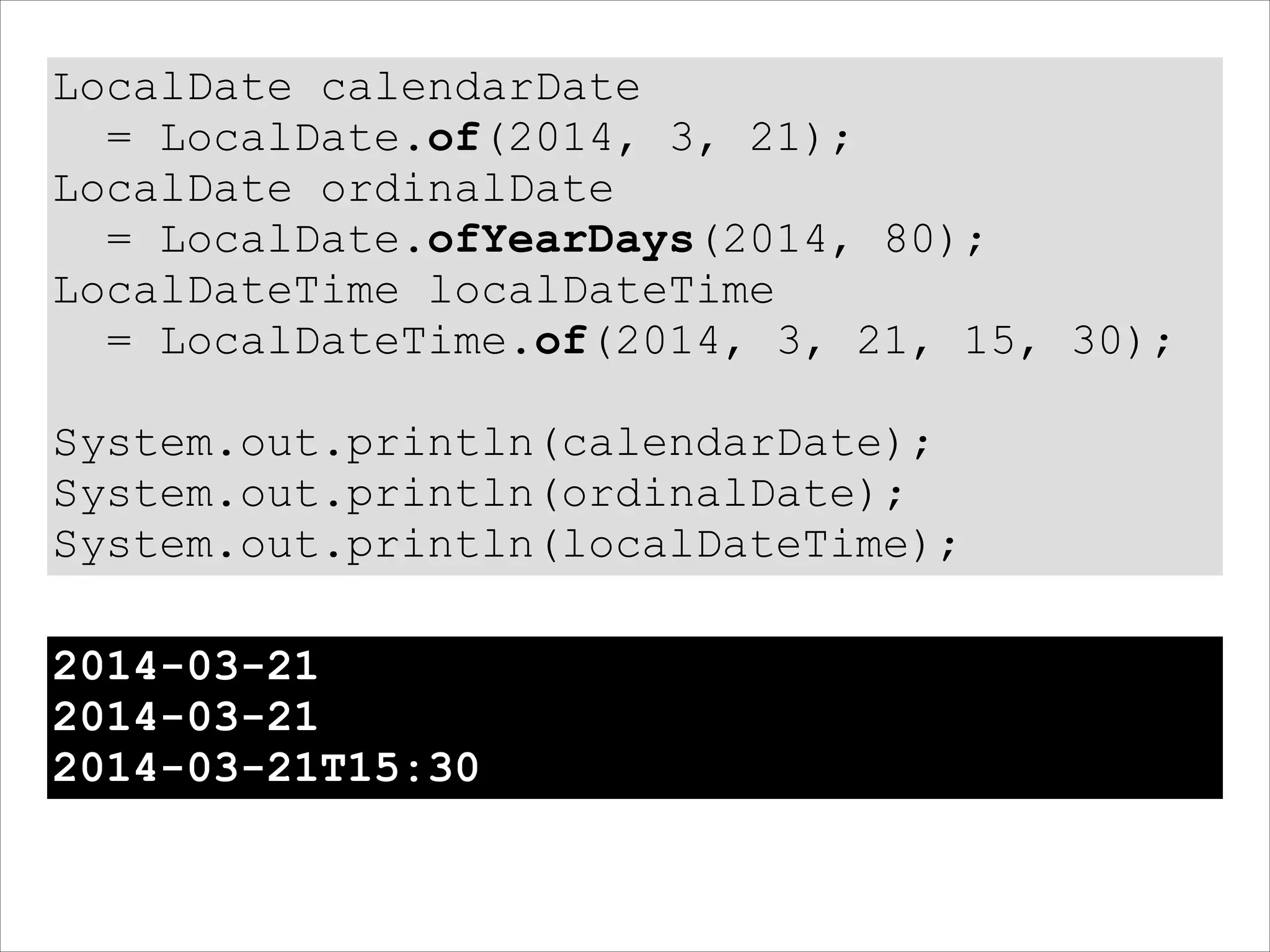 LocalDate calendarDate
= LocalDate.of(2014, 3, 21);
LocalDate ordinalDate
= LocalDate.ofYearDays(2014, 80);
LocalDateTime localDateTime
= LocalDateTime.of(2014, 3, 21, 15, 30);
!
System.out.println(calendarDate);
System.out.println(ordinalDate);
System.out.println(localDateTime);
2014-03-21
2014-03-21
2014-03-21T15:30
 