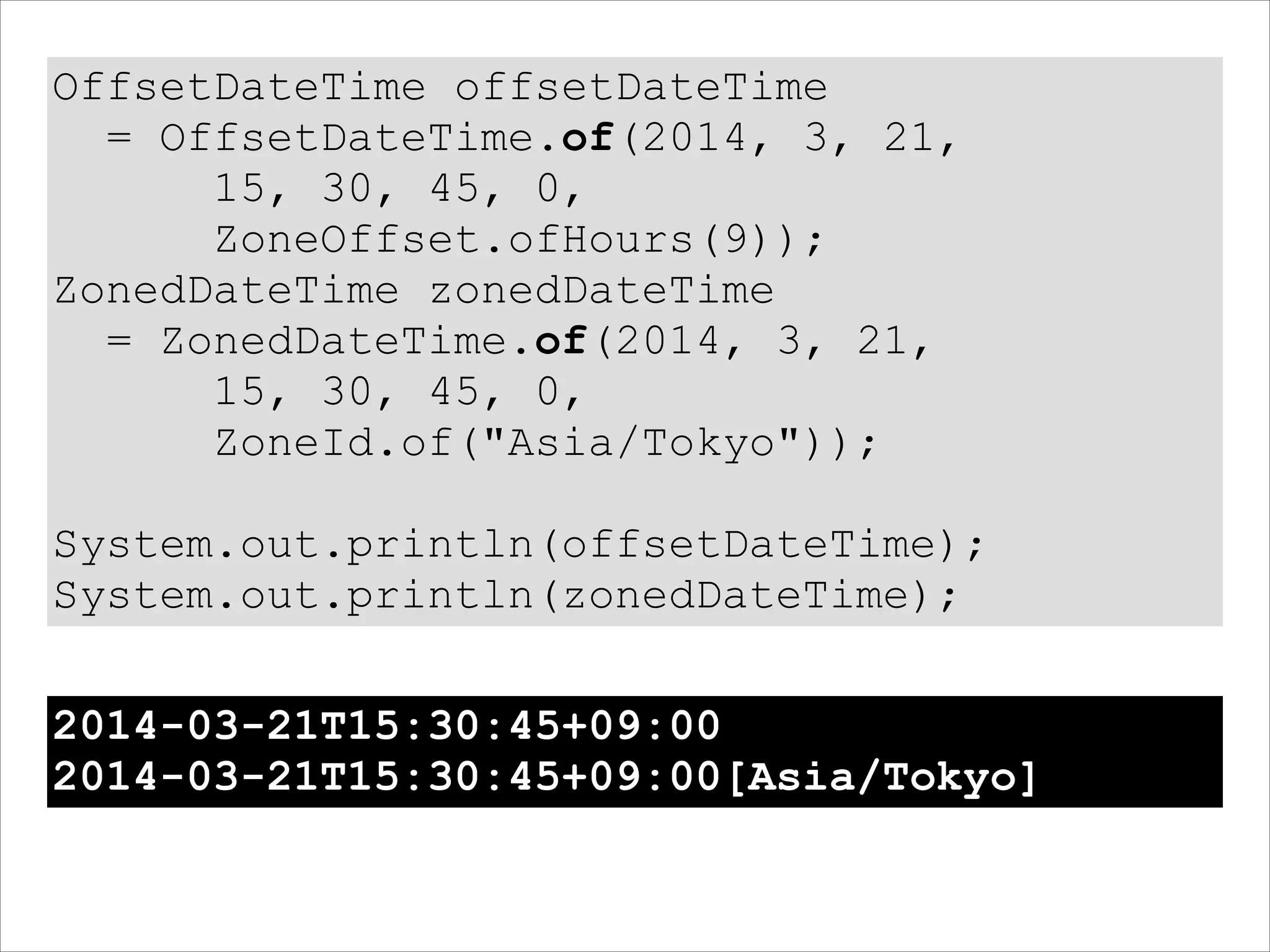 OffsetDateTime offsetDateTime
= OffsetDateTime.of(2014, 3, 21,
15, 30, 45, 0,
ZoneOffset.ofHours(9));
ZonedDateTime zonedDateTime
= ZonedDateTime.of(2014, 3, 21,
15, 30, 45, 0,
ZoneId.of("Asia/Tokyo"));
!
System.out.println(offsetDateTime);
System.out.println(zonedDateTime);
2014-03-21T15:30:45+09:00
2014-03-21T15:30:45+09:00[Asia/Tokyo]
 