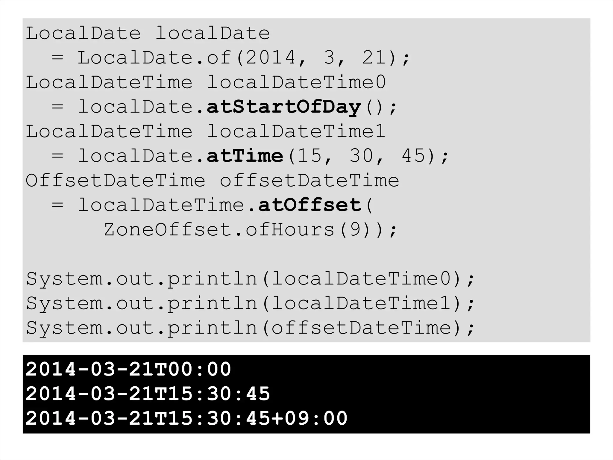 LocalDate localDate
= LocalDate.of(2014, 3, 21);
LocalDateTime localDateTime0
= localDate.atStartOfDay();
LocalDateTime localDateTime1
= localDate.atTime(15, 30, 45);
OffsetDateTime offsetDateTime
= localDateTime.atOffset(
ZoneOffset.ofHours(9));
!
System.out.println(localDateTime0);
System.out.println(localDateTime1);
System.out.println(offsetDateTime);
2014-03-21T00:00
2014-03-21T15:30:45
2014-03-21T15:30:45+09:00
 