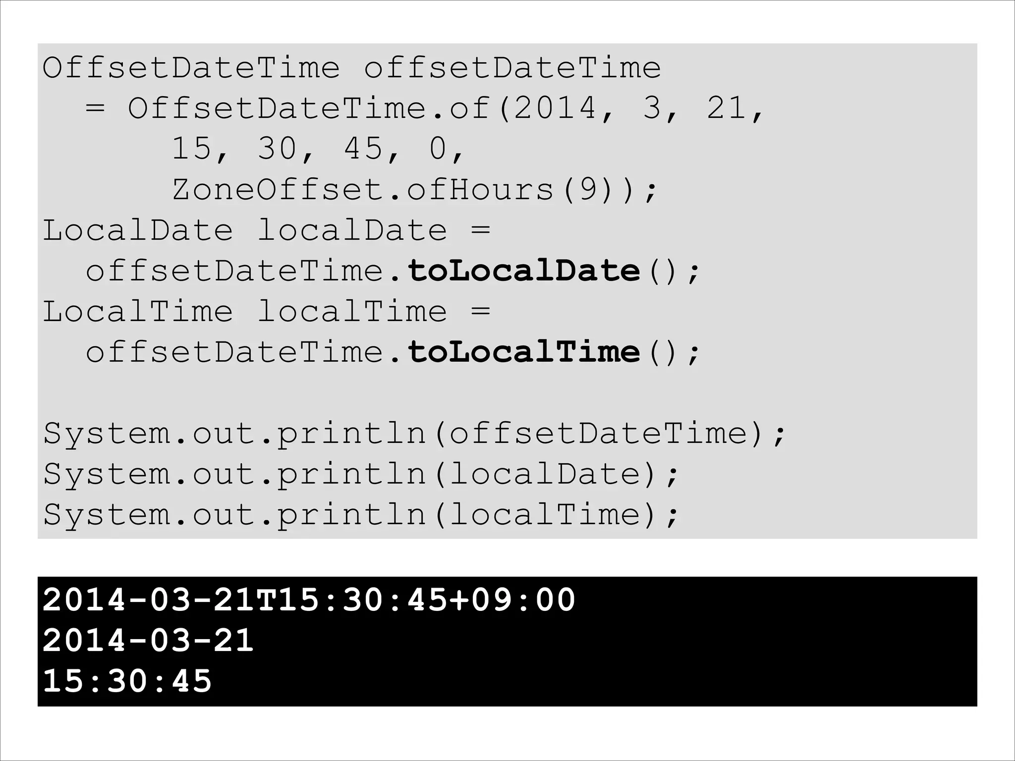 OffsetDateTime offsetDateTime
= OffsetDateTime.of(2014, 3, 21,
15, 30, 45, 0,
ZoneOffset.ofHours(9));
LocalDate localDate =
offsetDateTime.toLocalDate();
LocalTime localTime =
offsetDateTime.toLocalTime();
!
System.out.println(offsetDateTime);
System.out.println(localDate);
System.out.println(localTime);
2014-03-21T15:30:45+09:00
2014-03-21
15:30:45
 