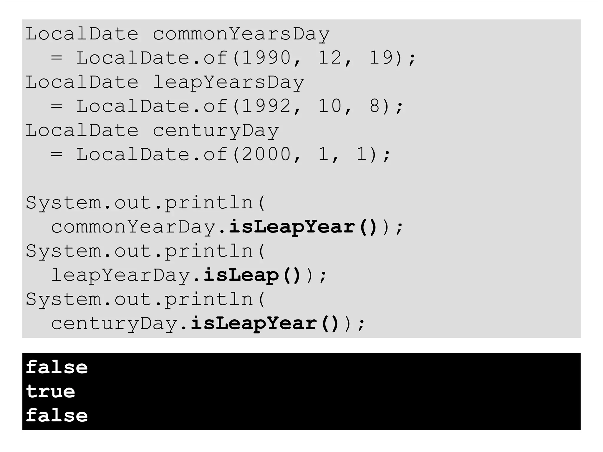 LocalDate commonYearsDay
= LocalDate.of(1990, 12, 19);
LocalDate leapYearsDay
= LocalDate.of(1992, 10, 8);
LocalDate centuryDay
= LocalDate.of(2000, 1, 1);
!
System.out.println(
commonYearDay.isLeapYear());
System.out.println(
leapYearDay.isLeap());
System.out.println(
centuryDay.isLeapYear());
false
true
false
 