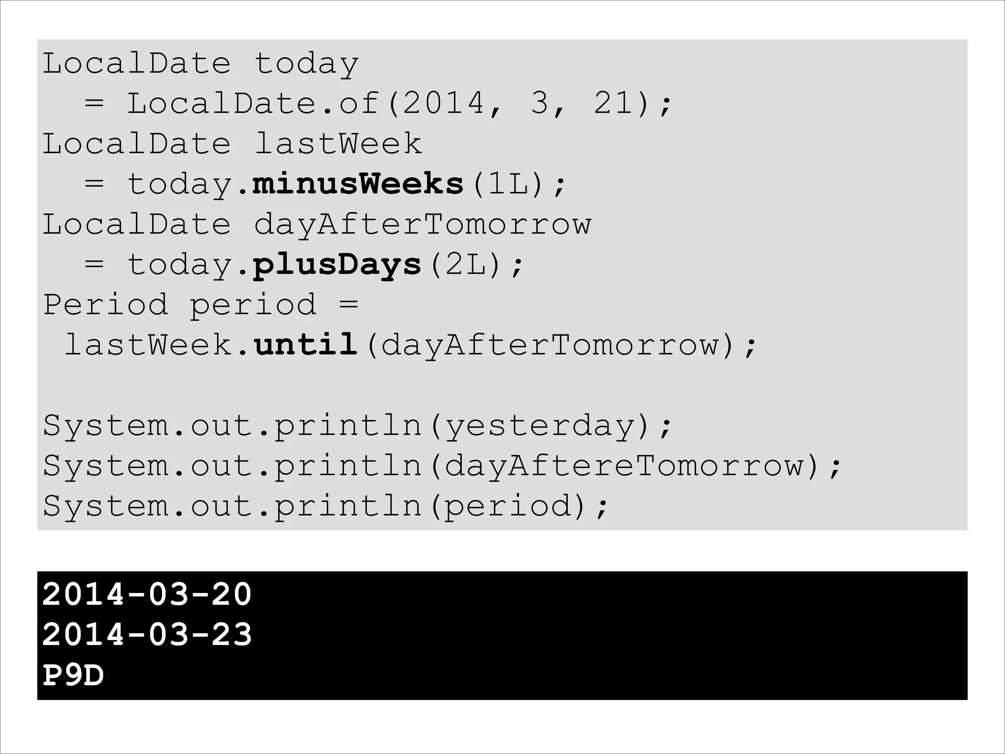 LocalDate today
= LocalDate.of(2014, 3, 21);
LocalDate lastWeek
= today.minusWeeks(1L);
LocalDate dayAfterTomorrow
= today.plusDays(2L);
Period period =
lastWeek.until(dayAfterTomorrow);
!
System.out.println(yesterday);
System.out.println(dayAftereTomorrow);
System.out.println(period);
2014-03-20
2014-03-23
P9D
 