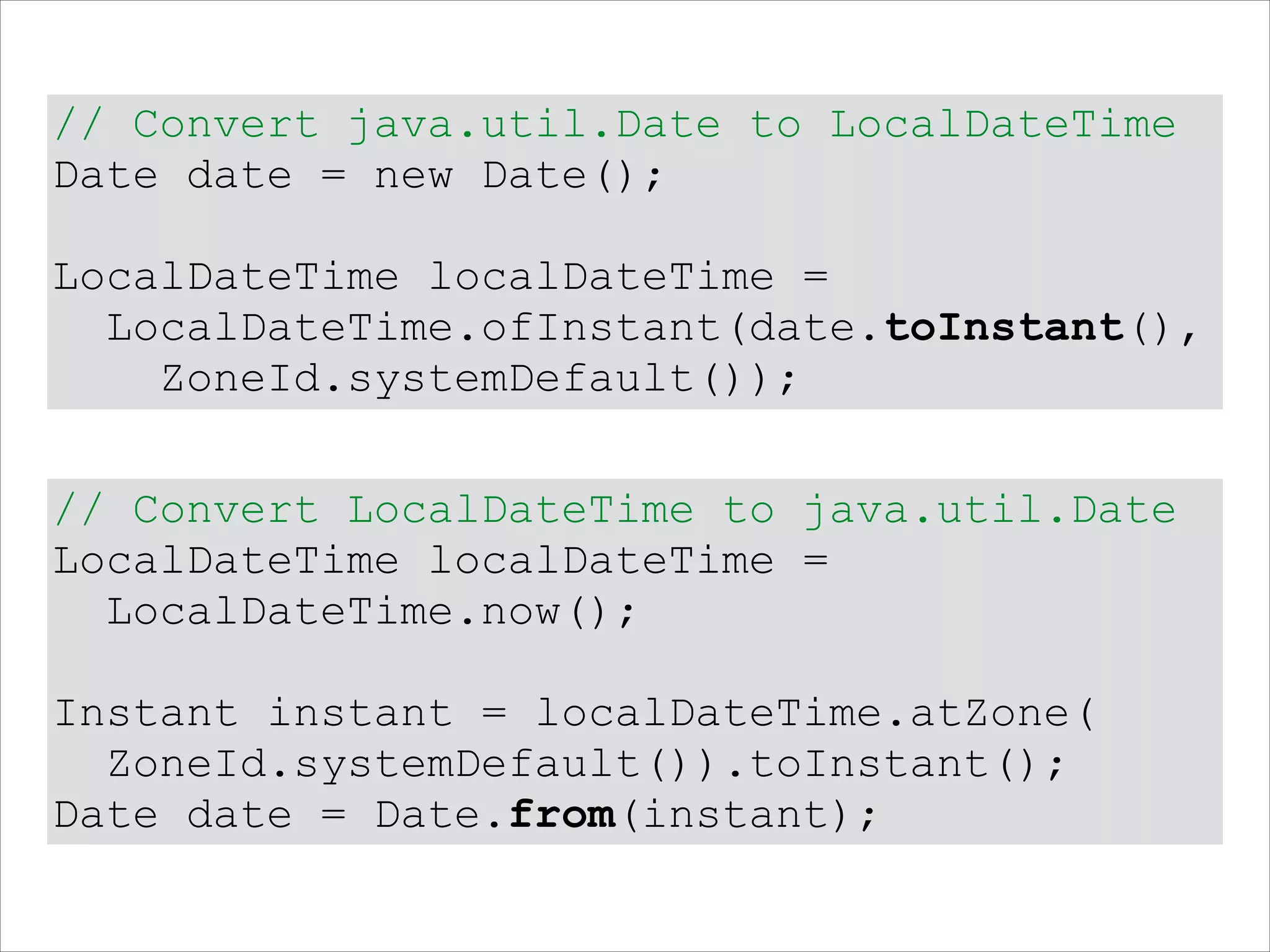 // Convert java.util.Date to LocalDateTime
Date date = new Date();
!
LocalDateTime localDateTime =
LocalDateTime.ofInstant(date.toInstant(),
ZoneId.systemDefault());
// Convert LocalDateTime to java.util.Date
LocalDateTime localDateTime =
LocalDateTime.now();
!
Instant instant = localDateTime.atZone(
ZoneId.systemDefault()).toInstant();
Date date = Date.from(instant);
 