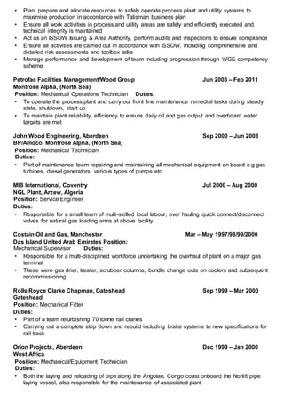 • Plan, prepare and allocate resources to safely operate process plant and utility systems to
maximise production in accordance with Talisman business plan
• Ensure all work activities in process and utility areas are safely and efficiently executed and
technical integrity is maintained
• Act as an ISSOW Issuing & Area Authority, perform audits and inspections to ensure compliance
• Ensure all activities are carried out in accordance with ISSOW, including comprehensive and
detailed risk assessments and toolbox talks
• Manage performance and development of team including progression through WGE competency
scheme
Petrofac Facilities Management/Wood Group Jun 2003 – Feb 2011
Montrose Alpha, (North Sea)
Position: Mechanical Operations Technician Duties:
• To operate the process plant and carry out front line maintenance remedial tasks during steady
state, shutdown, start up
• To maintain plant reliability, efficiency to ensure daily oil and gas output and overboard water
targets are met
John Wood Engineering, Aberdeen Sep 2000 – Jun 2003
BP/Amoco, Montrose Alpha, (North Sea)
Position: Mechanical Technician
Duties:
• Part of maintenance team repairing and maintaining all mechanical equipment on board e.g gas
turbines, diesel generators, various types of pumps etc
MIB International, Coventry Jul 2000 – Aug 2000
NGL Plant, Arzew, Algeria
Position: Service Engineer
Duties:
• Responsible for a small team of multi-skilled local labour, over hauling quick connect/disconnect
valves for natural gas loading arms at above facility
Costain Oil and Gas, Manchester Mar – May 1997/98/99/2000
Das Island United Arab Emirates Position:
Mechanical Supervisor Duties:
• Responsible for a multi-disciplined workforce undertaking the overhaul of plant on a major gas
terminal
• These were gas drier, treater, scrubber columns, bundle change outs on coolers and subsequent
recommissioning
Rolls Royce Clarke Chapman, Gateshead Sep 1999 – Mar 2000
Gateshead
Position: Mechanical Fitter
Duties:
• Part of a team refurbishing 70 tonne rail cranes
• Carrying out a complete strip down and rebuild including brake systems to new specifications for
rail track
Orion Projects, Aberdeen Dec 1999 – Jan 2000
West Africa
Position: Mechanical/Equipment Technician
Duties:
• Both the laying and reloading of pipe along the Angolan, Congo coast onboard the Norlift pipe
laying vessel, also responsible for the maintenance of associated plant
 