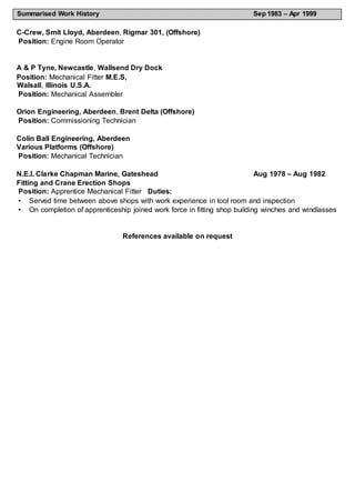 Summarised Work History Sep 1983 – Apr 1999
C-Crew, Smit Lloyd, Aberdeen, Rigmar 301, (Offshore)
Position: Engine Room Operator
A & P Tyne, Newcastle, Wallsend Dry Dock
Position: Mechanical Fitter M.E.S,
Walsall, Illinois U.S.A.
Position: Mechanical Assembler
Orion Engineering, Aberdeen, Brent Delta (Offshore)
Position: Commissioning Technician
Colin Ball Engineering, Aberdeen
Various Platforms (Offshore)
Position: Mechanical Technician
N.E.I. Clarke Chapman Marine, Gateshead Aug 1978 – Aug 1982
Fitting and Crane Erection Shops
Position: Apprentice Mechanical Fitter Duties:
• Served time between above shops with work experience in tool room and inspection
• On completion of apprenticeship joined work force in fitting shop building winches and windlasses
References available on request
 
