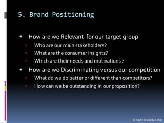 5. Brand Positioning

       How are we Relevant for our target group
         Who are our main stakeholders?
         What are the consumer insights?
         Which are their needs and motivations ?
       How are we Discriminating versus our competition
         What do we do better or different than competitors?
         How can we be outstanding in our proposition?
 