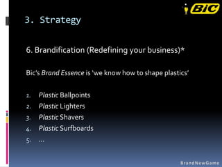 3. Strategy

6. Brandification (Redefining your business)*

Bic’s Brand Essence is ‘we know how to shape plastics’

1. Plastic Ballpoints
2. Plastic Lighters
3. Plastic Shavers
4. Plastic Surfboards
5. …
 