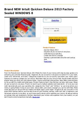Brand NEW Intuit Quicken Deluxe 2013 Factory
Sealed WINDOWS 8

                                                                Price :
                                                                          Check Price



                                                               Average Customer Rating

                                                                              out of 5




                                                           Product Feature
                                                           q   Quicken Deluxe 2013
                                                           q   Organize all your accounts in one place
                                                           q   Understand your spending
                                                           q   Create and stick to a budget
                                                           q   Develop a personal debt reduction and savings
                                                               plan
                                                           q   Read more




Product Description
From the Manufacturer Quicken Deluxe 2013 Make the most of your money with step-by-step guidance to
achieving your personal financial goals. Organizes all your accounts in one place no matter if it is your bank,
credit card, retirement, and loans. Categorizes expenses so you can quickly see where your money goes.
Guidance to creating a budget you can stick to. Reminders help you stay on top of bills. Personal debt reduction
planner helps you reach your zero balance faster. Create customized savings plans. New! Make smart decisions
on the go with the mobile and tablet apps. Product Features Here's how Quicken can help, right away: Shows
all your accounts in one place. There's no need to go to multiple websites and statements - or to do your own
math Automatically puts your spending into categories like "Auto" and "Utilities," so you know where your
money is going Makes it easy to save more, reduce debt, and create a budget you can live with New: Make
smart decisions on the go with the mobile and tablet apps1 (view larger). Organize all your accounts in one
place2 With Quicken Deluxe, you'll be able to see all your checking, savings, credit card, loan, investments, and
retirement accounts in one place, so you'll know exactly where you're spending your money. All without looking
at multiple sites and statements: Quicken downloads your income and expenses from your bank(s), so you
don't have to enter transactions manually. Read more
 
