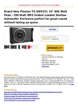 Download this document if link is not clickable


Brand New Pioneer TS-SWX251 10" 800 Watt
Peak / 200 Watt RMS Sealed Loaded Shallow
Subwoofer Enclosure perfect for great sound
without taking up space

                                                              Price :
                                                                        Check Price



                                                             Average Customer Rating

                                                                            5.0 out of 5




                                                         Product Feature
                                                         q   Pioneer TS-SWX251 10" 800 Watt
                                                         q   Size: 10"
                                                         q   Peak Power: 800 Watt
                                                         q   RMS Power: 200 Watt
                                                         q   Nominal Impedence: 4 ohm
                                                         q   Read more




Product Description
Brand New Pioneer TS-SWX251 10" 800 Watt Peak / 200 Watt RMS Sealed Loaded Shallow Subwoofer Enclosure
perfect for great sound without taking up space Features * Pioneer TS-SWX251 10" 800 Watt * Size: 10" * Peak
Power: 800 Watt * RMS Power: 200 Watt * Nominal Impedence: 4 ohm * Composite IMPP Cone * Air Suspension
System * Size: 10" * Max. Music Power (Nominal): 800 W (200 W) * Frequency Response: 20 Hz to 114 Hz *
Sensitivity (1 W/1 m): 89 dB * Impedance: 4 ohm * Enclosure Size: 18-9/16" x 12" x 5-29/32" (W x H x D) Read
more

You May Also Like
Boss Audio R1100M Mosfet Monoblock Power Amplifier with Remote Subwoofer Level Control
Boss KIT-2 Complete 8 Gauge Amplifier Installation Kit
Rockford Fosgate Prime 600-Watt 5-Channel Amplifier
KnuKonceptz KCA Complete 4 Gauge Amp Installation Kit
Pioneer GM-5500T 2-Channel Bridgeable Amplifier
 