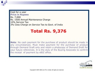 Cost for a year
Price in Rupees
Rs. 7,000
Rs. 1500 Annual Maintenance Charge
10% Service Tax
3% Cess Charge on Service Tax to Govt. of India


                   Total Rs. 9,376

Note: No cash payment for the purchase of product should be made in
any circumstances. Must make payment for the purchase of product
through Demand Draft only and retain a photocopy of Demand Draft for
your future references. It is the duty of the Buying Associate to confirm
the receipt of payment by eBIZ office.




                  Copyright © 2007 eBIZ.com Pvt. Limited. All rights are reserved.
 