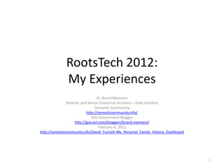 RootsTech 2012:
              My Experiences
                                 Dr. Brand Niemann
               Director and Senior Enterprise Architect – Data Scientist
                                Semantic Community
                           http://semanticommunity.info/
                              AOL Government Blogger
                    http://gov.aol.com/bloggers/brand-niemann/
                                   February 4, 2012
http://semanticommunity.info/David_Furnish-My_Personal_Family_History_Dashboard




                                                                                  1
 