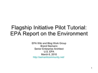 Flagship Initiative Pilot Tutorial: EPA Report on the Environment EPA Wiki and Blog Work Group Brand Niemann Senior Enterprise Architect U.S. EPA March 6, 2010 http:// semanticommunity.net /   