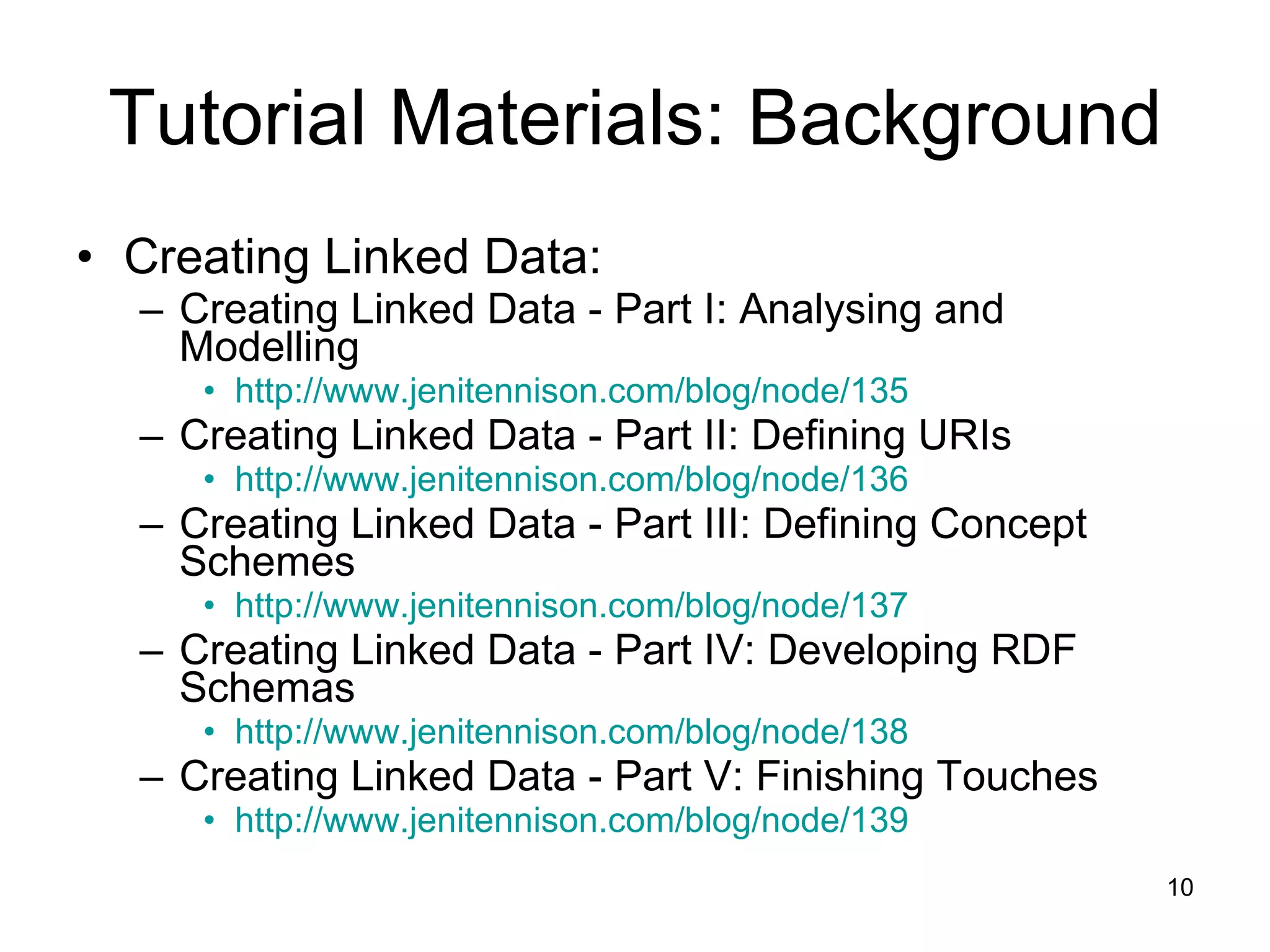 Tutorial Materials: Background Creating Linked Data: Creating Linked Data - Part I: Analysing and Modelling http://www.jenitennison.com/blog/node/135 Creating Linked Data - Part II: Defining URIs http://www.jenitennison.com/blog/node/136 Creating Linked Data - Part III: Defining Concept Schemes http://www.jenitennison.com/blog/node/137 Creating Linked Data - Part IV: Developing RDF Schemas http://www.jenitennison.com/blog/node/138 Creating Linked Data - Part V: Finishing Touches http://www.jenitennison.com/blog/node/139 