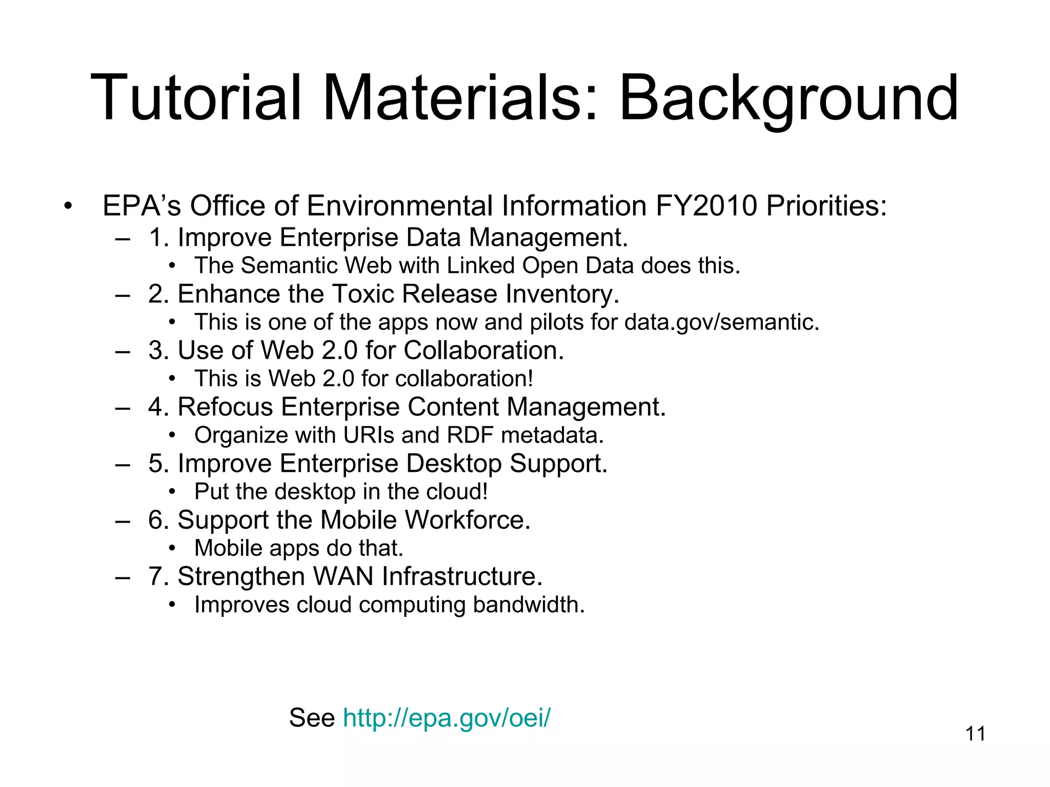 Tutorial Materials: Background EPA’s Office of Environmental Information FY2010 Priorities: 1. Improve Enterprise Data Management. The Semantic Web with Linked Open Data does this. 2. Enhance the Toxic Release Inventory. This is one of the apps now and pilots for data.gov/semantic. 3. Use of Web 2.0 for Collaboration. This is Web 2.0 for collaboration! 4. Refocus Enterprise Content Management. Organize with URIs and RDF metadata. 5. Improve Enterprise Desktop Support. Put the desktop in the cloud! 6. Support the Mobile Workforce. Mobile apps do that. 7. Strengthen WAN Infrastructure. Improves cloud computing bandwidth. See  http:// epa.gov/oei / 