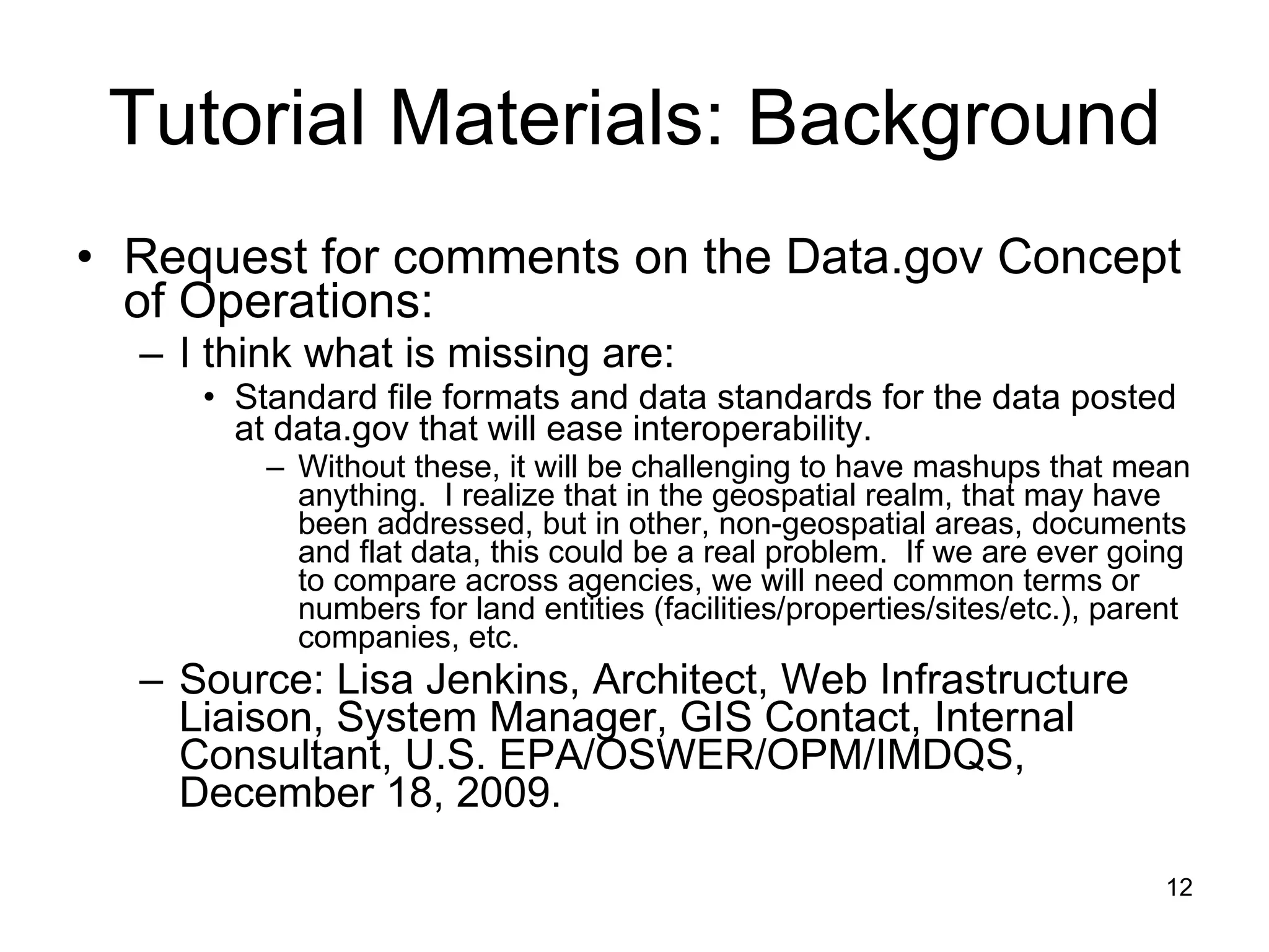 Tutorial Materials: Background Request for comments on the Data.gov Concept of Operations: I think what is missing are: Standard file formats and data standards for the data posted at data.gov that will ease interoperability. Without these, it will be challenging to have mashups that mean anything.  I realize that in the geospatial realm, that may have been addressed, but in other, non-geospatial areas, documents and flat data, this could be a real problem.  If we are ever going to compare across agencies, we will need common terms or numbers for land entities (facilities/properties/sites/etc.), parent companies, etc. Source: Lisa Jenkins, Architect, Web Infrastructure Liaison, System Manager, GIS Contact, Internal Consultant, U.S. EPA/OSWER/OPM/IMDQS, December 18, 2009. 
