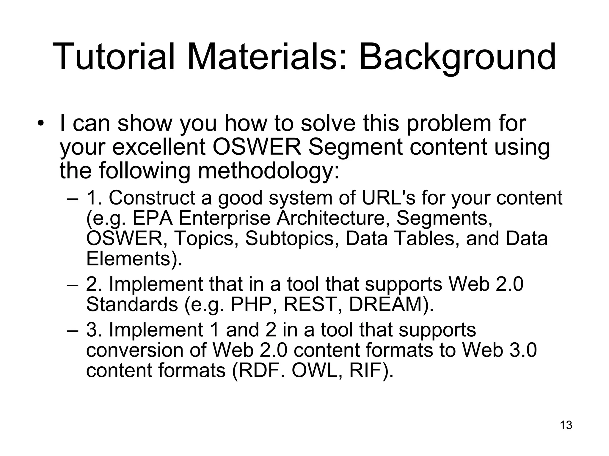 Tutorial Materials: Background I can show you how to solve this problem for your excellent OSWER Segment content using the following methodology: 1. Construct a good system of URL's for your content (e.g. EPA Enterprise Architecture, Segments, OSWER, Topics, Subtopics, Data Tables, and Data Elements). 2. Implement that in a tool that supports Web 2.0 Standards (e.g. PHP, REST, DREAM). 3. Implement 1 and 2 in a tool that supports conversion of Web 2.0 content formats to Web 3.0 content formats (RDF. OWL, RIF). 
