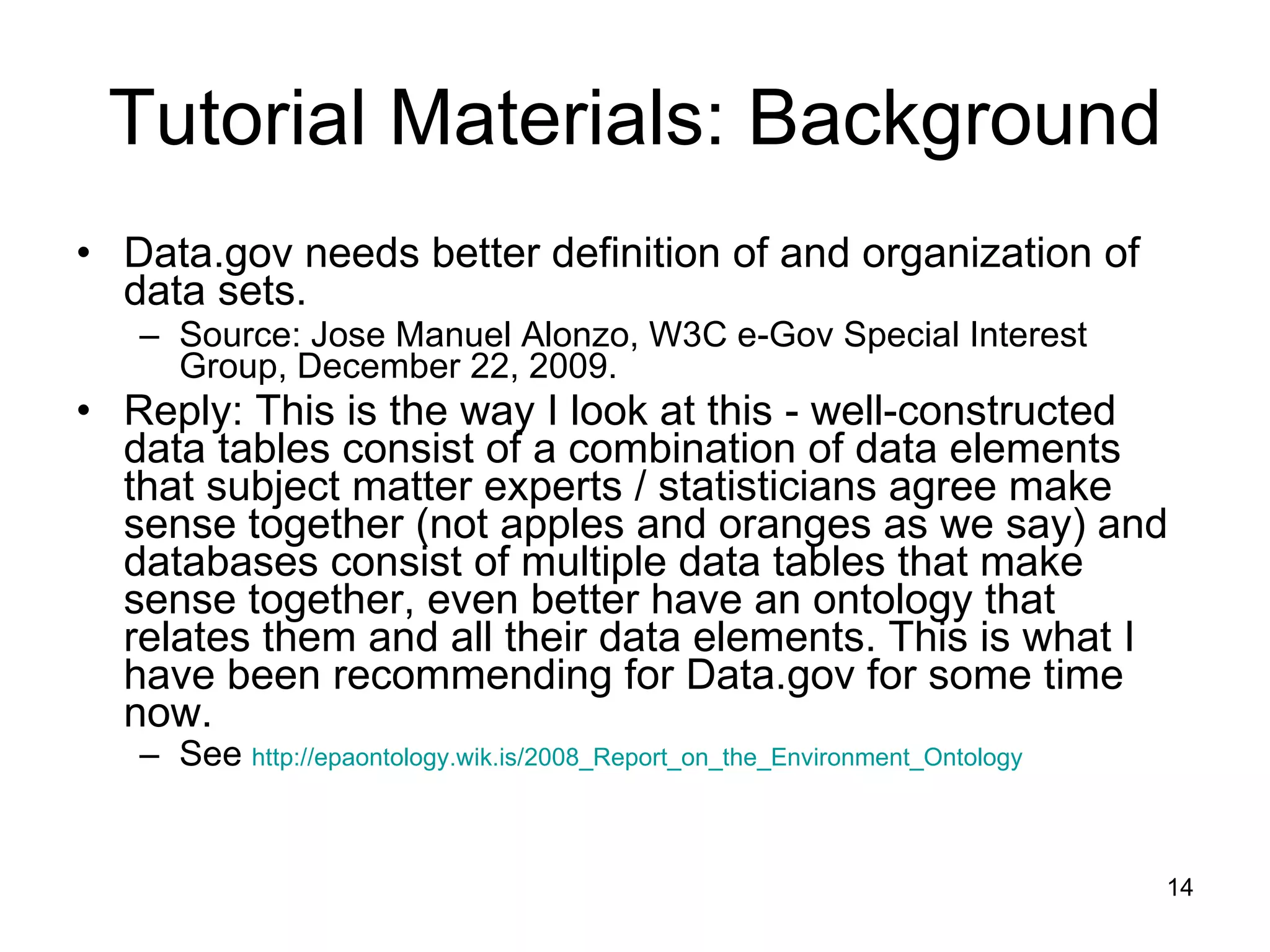 Tutorial Materials: Background Data.gov needs better definition of and organization of data sets. Source: Jose Manuel Alonzo, W3C e-Gov Special Interest Group, December 22, 2009. Reply: This is the way I look at this - well-constructed data tables consist of a combination of data elements that subject matter experts / statisticians agree make sense together (not apples and oranges as we say) and databases consist of multiple data tables that make sense together, even better have an ontology that relates them and all their data elements. This is what I have been recommending for Data.gov for some time now. See  http://epaontology.wik.is/2008_Report_on_the_Environment_Ontology 