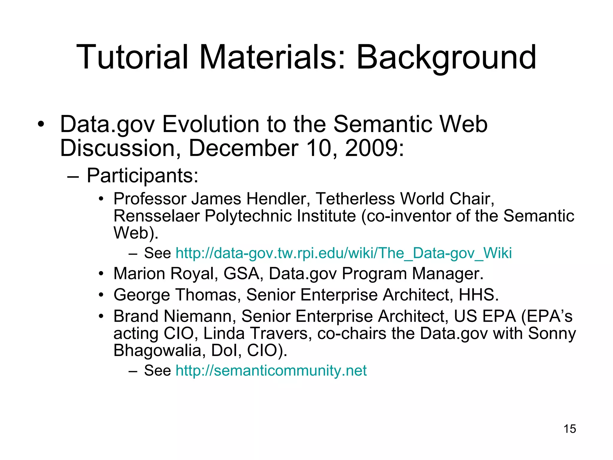 Tutorial Materials: Background Data.gov Evolution to the Semantic Web Discussion, December 10, 2009: Participants: Professor James Hendler, Tetherless World Chair, Rensselaer Polytechnic Institute (co-inventor of the Semantic Web). See  http://data- gov.tw.rpi.edu/wiki/The_Data-gov_Wiki Marion Royal, GSA, Data.gov Program Manager. George Thomas, Senior Enterprise Architect, HHS. Brand Niemann, Senior Enterprise Architect, US EPA (EPA’s acting CIO, Linda Travers, co-chairs the Data.gov with Sonny Bhagowalia, DoI, CIO). See  http://semanticommunity.net   