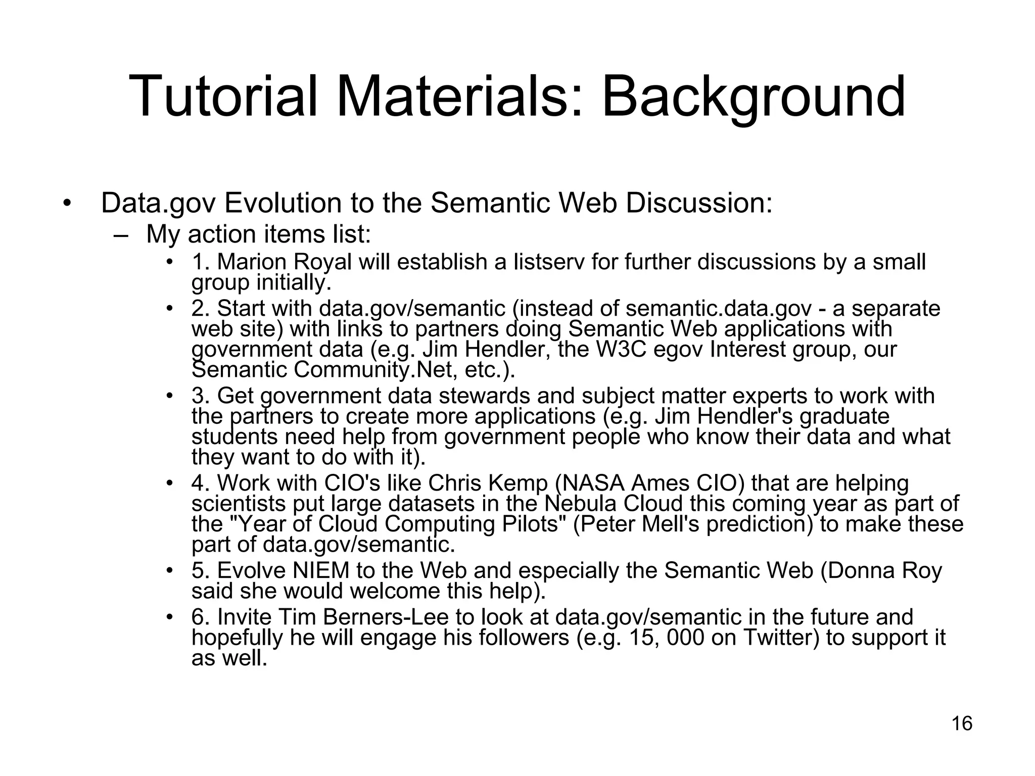 Tutorial Materials: Background Data.gov Evolution to the Semantic Web Discussion: My action items list: 1. Marion Royal will establish a listserv for further discussions by a small group initially. 2. Start with data.gov/semantic (instead of semantic.data.gov - a separate web site) with links to partners doing Semantic Web applications with government data (e.g. Jim Hendler, the W3C egov Interest group, our Semantic Community.Net, etc.). 3. Get government data stewards and subject matter experts to work with the partners to create more applications (e.g. Jim Hendler's graduate students need help from government people who know their data and what they want to do with it). 4. Work with CIO's like Chris Kemp (NASA Ames CIO) that are helping scientists put large datasets in the Nebula Cloud this coming year as part of the &quot;Year of Cloud Computing Pilots&quot; (Peter Mell's prediction) to make these part of data.gov/semantic. 5. Evolve NIEM to the Web and especially the Semantic Web (Donna Roy said she would welcome this help). 6. Invite Tim Berners-Lee to look at data.gov/semantic in the future and hopefully he will engage his followers (e.g. 15, 000 on Twitter) to support it as well. 
