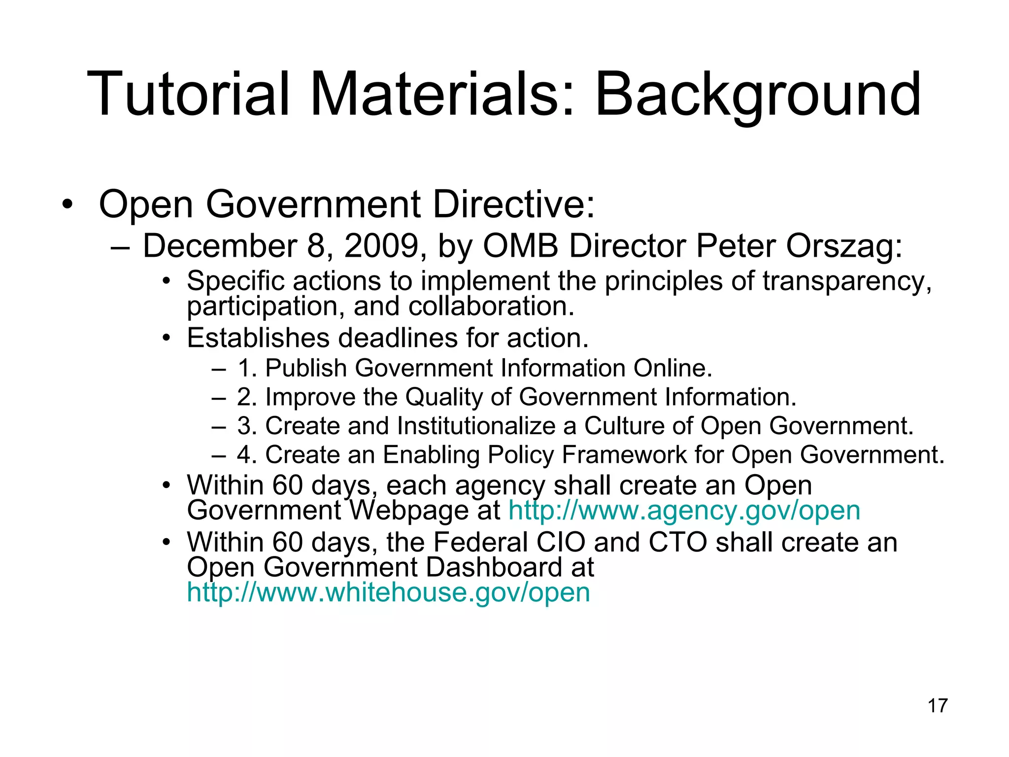 Tutorial Materials: Background Open Government Directive: December 8, 2009, by OMB Director Peter Orszag: Specific actions to implement the principles of transparency, participation, and collaboration. Establishes deadlines for action. 1. Publish Government Information Online. 2. Improve the Quality of Government Information. 3. Create and Institutionalize a Culture of Open Government. 4. Create an Enabling Policy Framework for Open Government. Within 60 days, each agency shall create an Open Government Webpage at  http://www.agency.gov/open Within 60 days, the Federal CIO and CTO shall create an Open Government Dashboard at  http://www.whitehouse.gov/open 