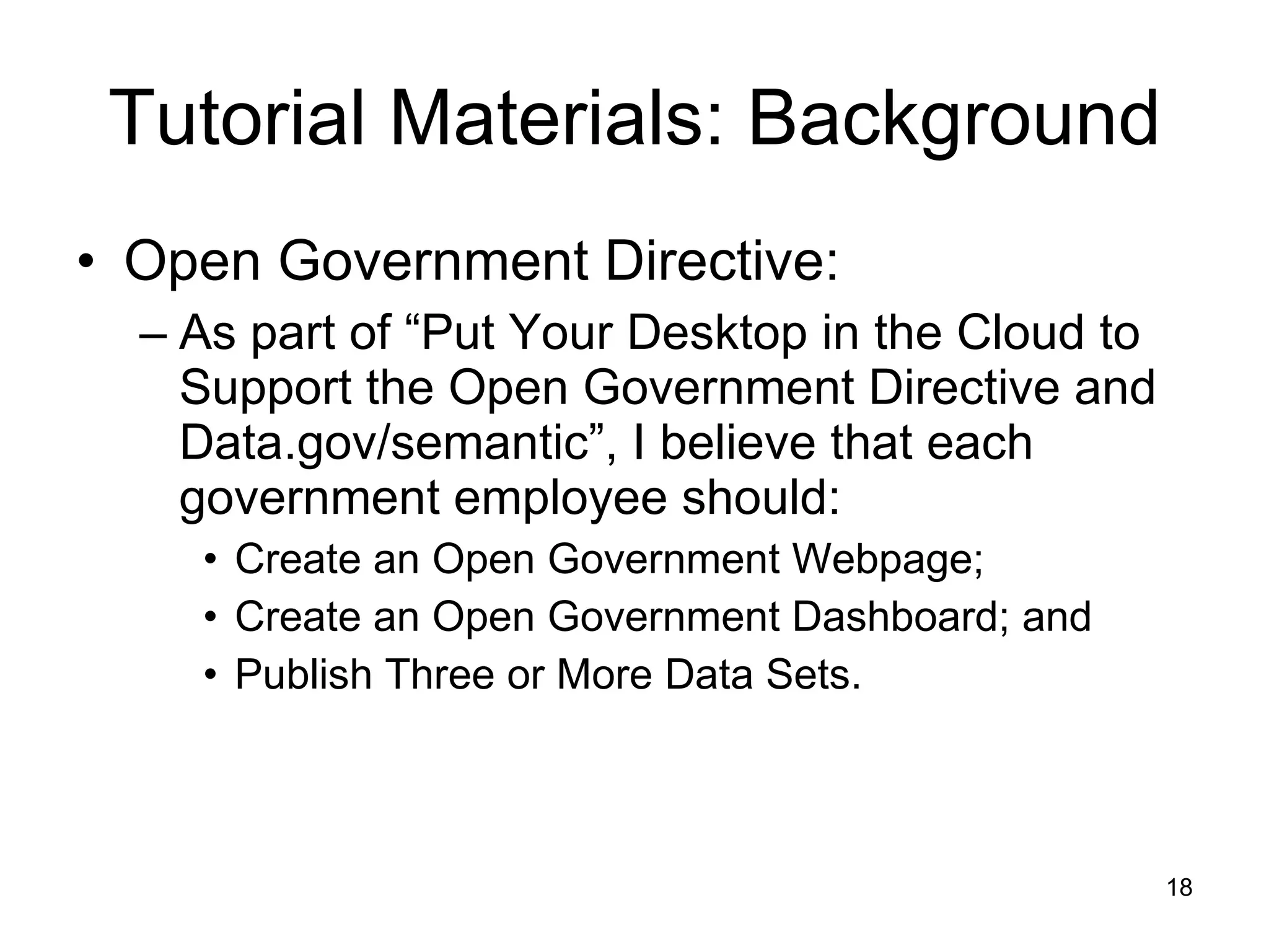 Tutorial Materials: Background Open Government Directive: As part of “Put Your Desktop in the Cloud to Support the Open Government Directive and Data.gov/semantic”, I believe that each government employee should: Create an Open Government Webpage; Create an Open Government Dashboard; and Publish Three or More Data Sets. 