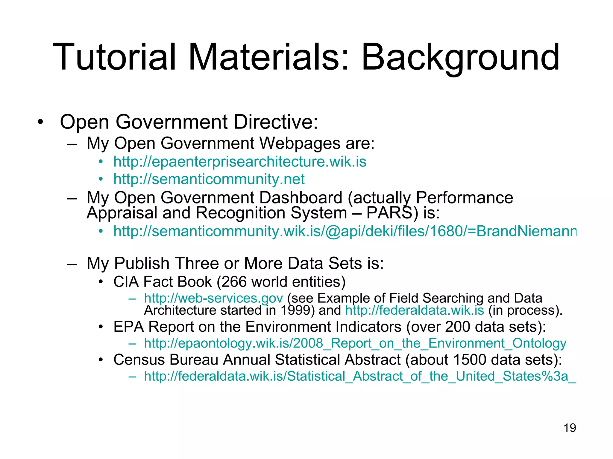 Tutorial Materials: Background Open Government Directive: My Open Government Webpages are: http://epaenterprisearchitecture.wik.is   http://semanticommunity.net   My Open Government Dashboard (actually Performance Appraisal and Recognition System – PARS) is: http://semanticommunity.wik.is/@api/deki/files/1680/=BrandNiemannPARS2009.doc   My Publish Three or More Data Sets is: CIA Fact Book (266 world entities) http://web-services.gov  (see Example of Field Searching and Data Architecture started in 1999) and  http://federaldata.wik.is  (in process). EPA Report on the Environment Indicators (over 200 data sets): http://epaontology.wik.is/2008_Report_on_the_Environment_Ontology   Census Bureau Annual Statistical Abstract (about 1500 data sets): http://federaldata.wik.is/Statistical_Abstract_of_the_United_States%3a_2009   