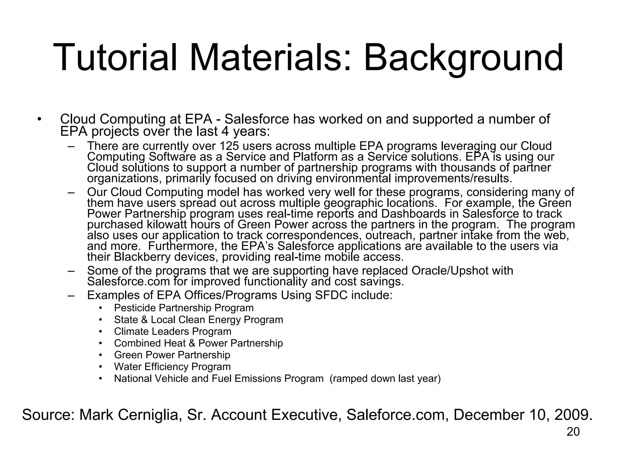 Tutorial Materials: Background Cloud Computing at EPA - Salesforce has worked on and supported a number of EPA projects over the last 4 years: There are currently over 125 users across multiple EPA programs leveraging our Cloud Computing Software as a Service and Platform as a Service solutions. EPA is using our Cloud solutions to support a number of partnership programs with thousands of partner organizations, primarily focused on driving environmental improvements/results. Our Cloud Computing model has worked very well for these programs, considering many of them have users spread out across multiple geographic locations.  For example, the Green Power Partnership program uses real-time reports and Dashboards in Salesforce to track purchased kilowatt hours of Green Power across the partners in the program.  The program also uses our application to track correspondences, outreach, partner intake from the web, and more.  Furthermore, the EPA’s Salesforce applications are available to the users via their Blackberry devices, providing real-time mobile access.  Some of the programs that we are supporting have replaced Oracle/Upshot with Salesforce.com for improved functionality and cost savings. Examples of EPA Offices/Programs Using SFDC include: Pesticide Partnership Program State & Local Clean Energy Program Climate Leaders Program Combined Heat & Power Partnership Green Power Partnership Water Efficiency Program National Vehicle and Fuel Emissions Program  (ramped down last year) Source: Mark Cerniglia, Sr. Account Executive, Saleforce.com, December 10, 2009. 