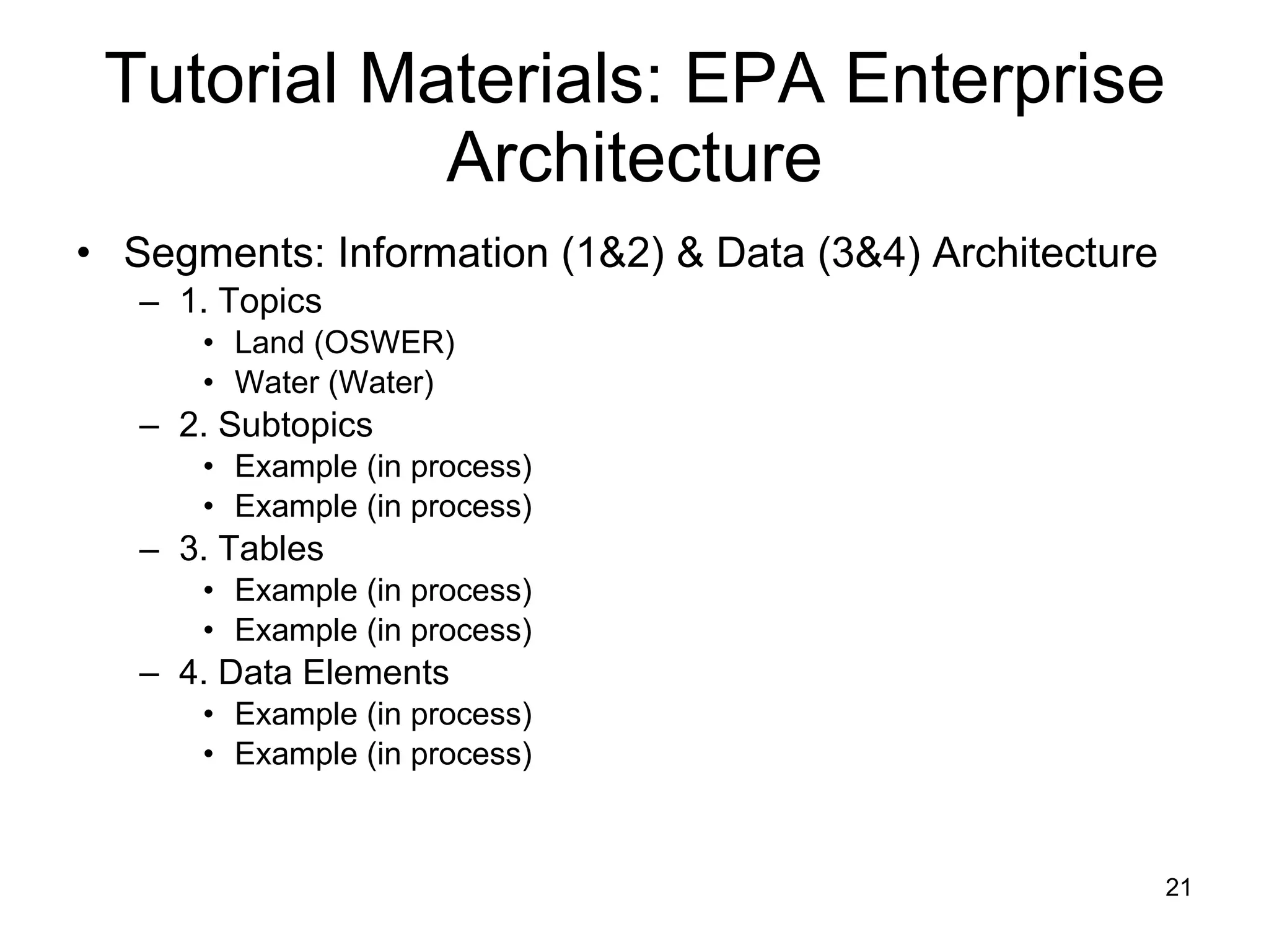 Tutorial Materials: EPA Enterprise Architecture Segments: Information (1&2) & Data (3&4) Architecture 1. Topics Land (OSWER) Water (Water) 2. Subtopics Example (in process) Example (in process) 3. Tables Example (in process) Example (in process) 4. Data Elements Example (in process) Example (in process) 