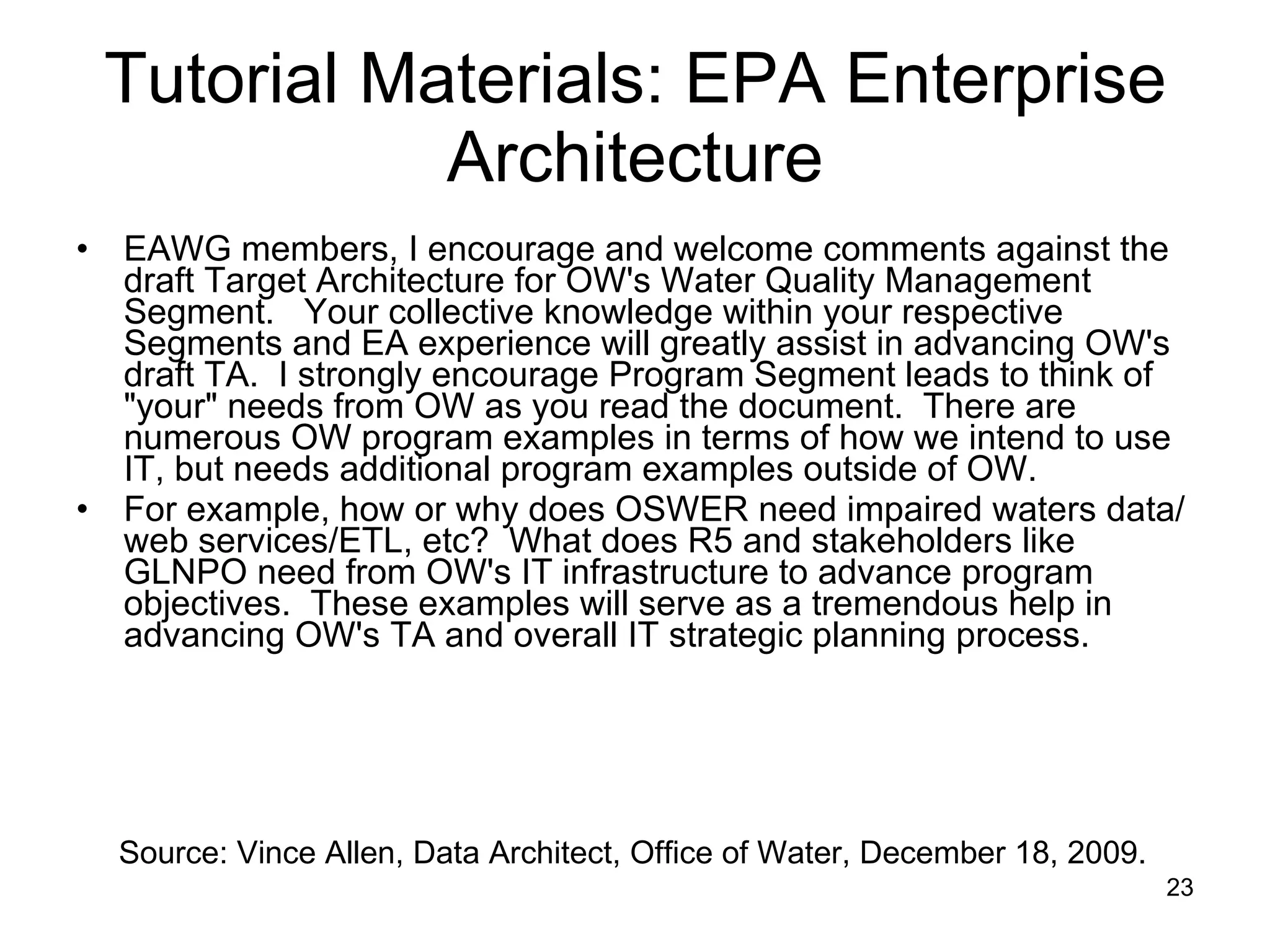 Tutorial Materials: EPA Enterprise Architecture EAWG members, I encourage and welcome comments against the draft Target Architecture for OW's Water Quality Management Segment.  Your collective knowledge within your respective Segments and EA experience will greatly assist in advancing OW's draft TA.  I strongly encourage Program Segment leads to think of &quot;your&quot; needs from OW as you read the document.  There are numerous OW program examples in terms of how we intend to use IT, but needs additional program examples outside of OW. For example, how or why does OSWER need impaired waters data/web services/ETL, etc?  What does R5 and stakeholders like GLNPO need from OW's IT infrastructure to advance program objectives.  These examples will serve as a tremendous help in advancing OW's TA and overall IT strategic planning process. Source: Vince Allen, Data Architect, Office of Water, December 18, 2009.  